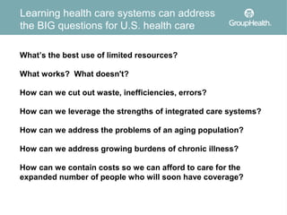Learning health care systems can address
the BIG questions for U.S. health care

What’s the best use of limited resources?

What works? What doesn't?

How can we cut out waste, inefficiencies, errors?

How can we leverage the strengths of integrated care systems?

How can we address the problems of an aging population?

How can we address growing burdens of chronic illness?

How can we contain costs so we can afford to care for the
expanded number of people who will soon have coverage?
 