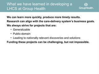 What we have learned in developing a
LHCS at Group Health

We can learn more quickly, produce more timely results.
Research can align with the care-delivery system’s business goals.
We always strive for projects that are:
  • Generalizable
  • Public-domain
  • Leading to nationally relevant discoveries and solutions
Funding these projects can be challenging, but not impossible.
 