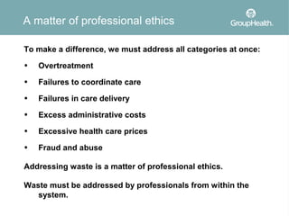 A matter of professional ethics

To make a difference, we must address all categories at once:
•   Overtreatment
•   Failures to coordinate care
•   Failures in care delivery
•   Excess administrative costs
•   Excessive health care prices
•   Fraud and abuse

Addressing waste is a matter of professional ethics.

Waste must be addressed by professionals from within the
   system.
 