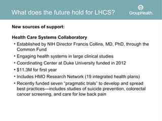 What does the future hold for LHCS?

New sources of support:

Health Care Systems Collaboratory
 • Established by NIH Director Francis Collins, MD, PhD, through the
   Common Fund
 • Engaging health systems in large clinical studies
 • Coordinating Center at Duke University funded in 2012
 • $11.3M for first year
 • Includes HMO Research Network (19 integrated health plans)
 • Recently funded seven “pragmatic trials” to develop and spread
   best practices—includes studies of suicide prevention, colorectal
   cancer screening, and care for low back pain
 