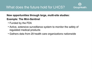 What does the future hold for LHCS?

New opportunities through large, multi-site studies:
Example: The Mini-Sentinel
 • Funded by the FDA
• Active, extensive surveillance system to monitor the safety of
  regulated medical products
• Gathers data from 29 health care organizations nationwide
 
