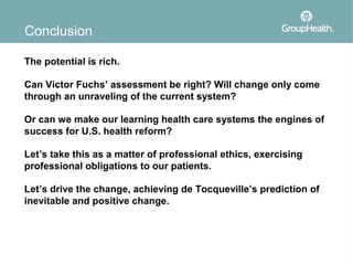 Conclusion

The potential is rich.

Can Victor Fuchs’ assessment be right? Will change only come
through an unraveling of the current system?

Or can we make our learning health care systems the engines of
success for U.S. health reform?

Let’s take this as a matter of professional ethics, exercising
professional obligations to our patients.

Let’s drive the change, achieving de Tocqueville’s prediction of
inevitable and positive change.
 