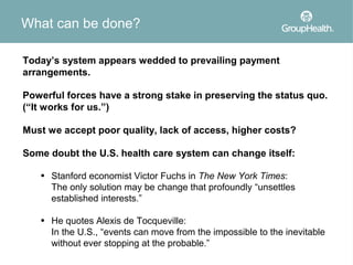 What can be done?

Today’s system appears wedded to prevailing payment
arrangements.

Powerful forces have a strong stake in preserving the status quo.
(“It works for us.”)

Must we accept poor quality, lack of access, higher costs?

Some doubt the U.S. health care system can change itself:

   • Stanford economist Victor Fuchs in The New York Times:
     The only solution may be change that profoundly “unsettles
     established interests.”

   • He quotes Alexis de Tocqueville:
     In the U.S., “events can move from the impossible to the inevitable
     without ever stopping at the probable.”
 