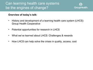 Can learning health care systems
be the engines of change?
 Overview of today’s talk:

 •   History and development of a learning health care system (LHCS):
     Group Health Cooperative

 •   Potential opportunities for research in LHCS

 •   What we’ve learned about LHCS: Challenges & rewards

 •   How LHCS can help solve the crises in quality, access, cost
 