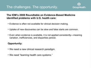 The challenges. The opportunity.

The IOM’s 2008 Roundtable on Evidence-Based Medicine
identified problems with U.S. health care:

• Evidence is often not available for clinical decision making.

• Uptake of new discoveries can be slow and false starts are common.

• Even when evidence is available, it is not applied consistently—meaning
  variation, inefficiencies, and disparities persist.

Opportunity:

• We need a new clinical research paradigm.

• We need “learning health care systems.”
 