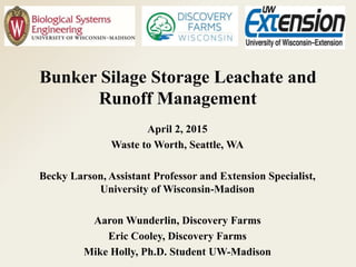 Bunker Silage Storage Leachate and
Runoff Management
April 2, 2015
Waste to Worth, Seattle, WA
Becky Larson, Assistant Professor and Extension Specialist,
University of Wisconsin-Madison
Aaron Wunderlin, Discovery Farms
Eric Cooley, Discovery Farms
Mike Holly, Ph.D. Student UW-Madison
 