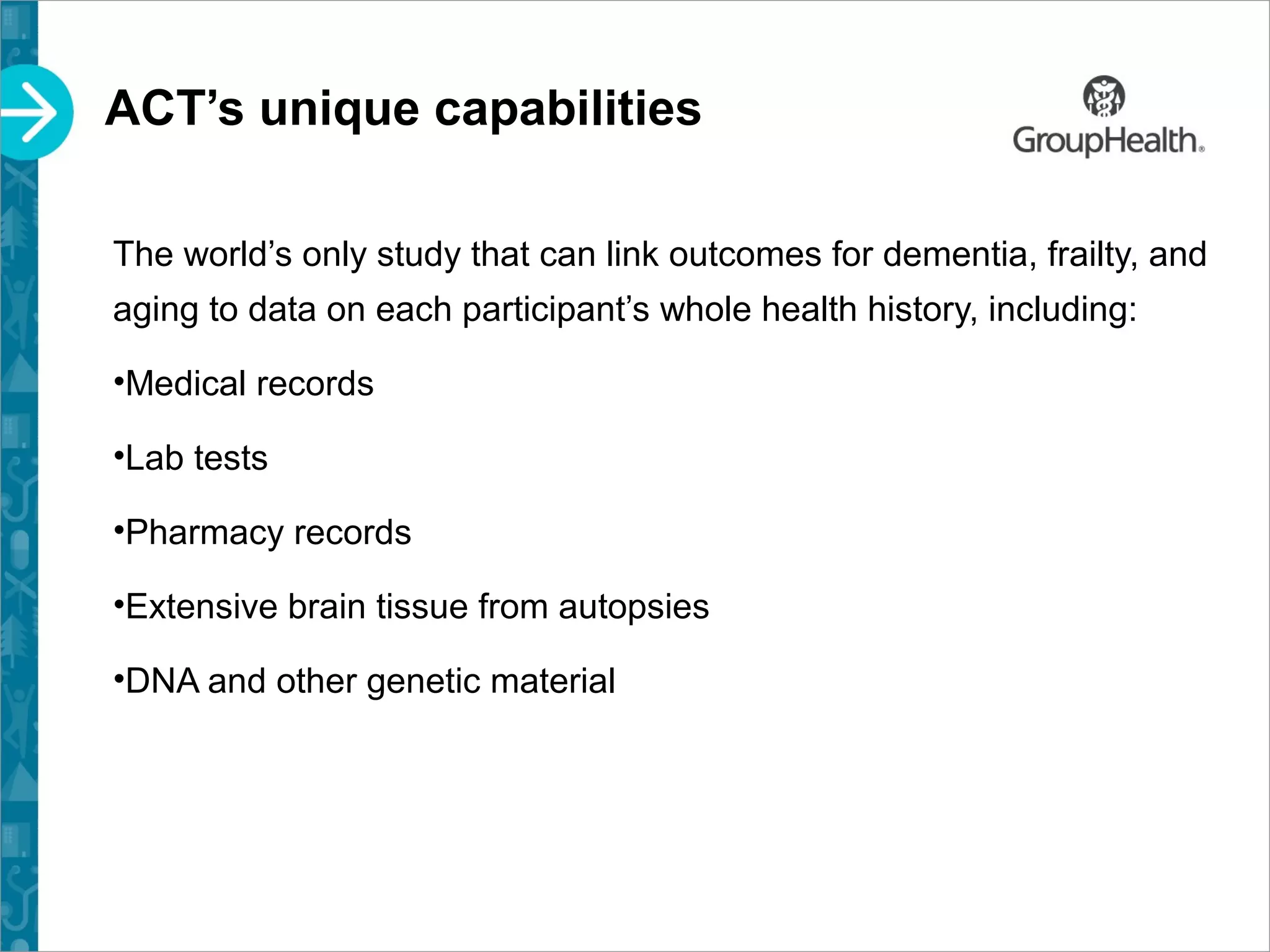 ACT’s unique capabilities
The world’s only study that can link outcomes for dementia, frailty, and
aging to data on each participant’s whole health history, including:
•Medical records
•Lab tests
•Pharmacy records
•Extensive brain tissue from autopsies
•DNA and other genetic material
 