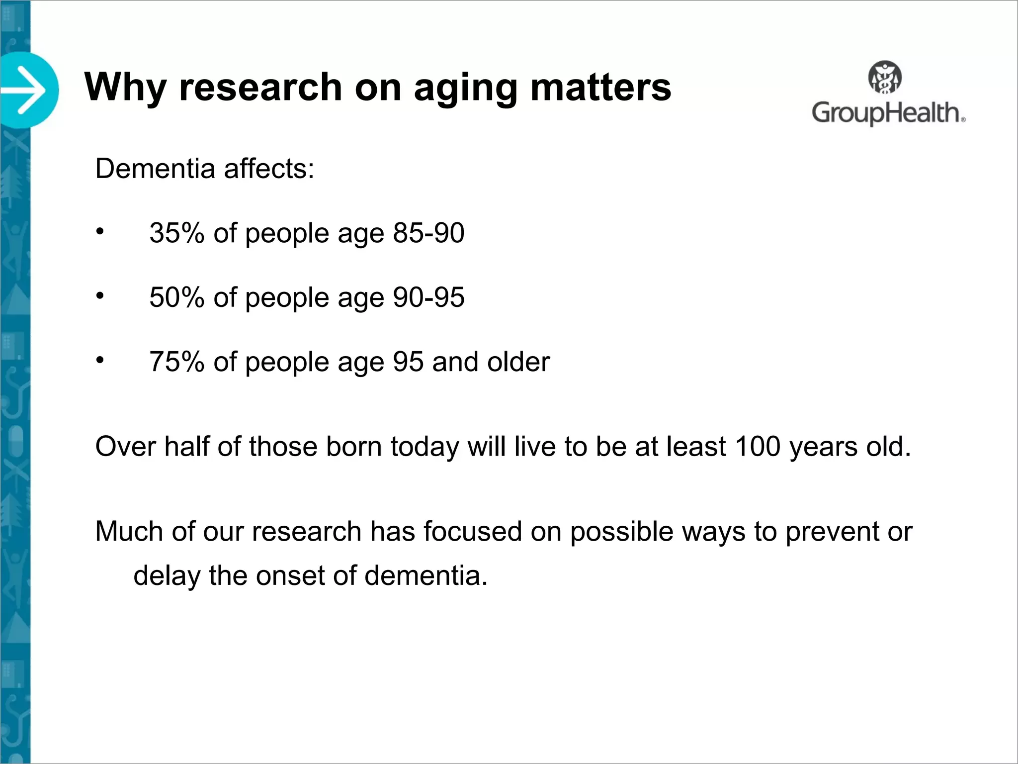 Why research on aging matters
Dementia affects:
• 35% of people age 85-90
• 50% of people age 90-95
• 75% of people age 95 and older
Over half of those born today will live to be at least 100 years old.
Much of our research has focused on possible ways to prevent or
delay the onset of dementia.
 