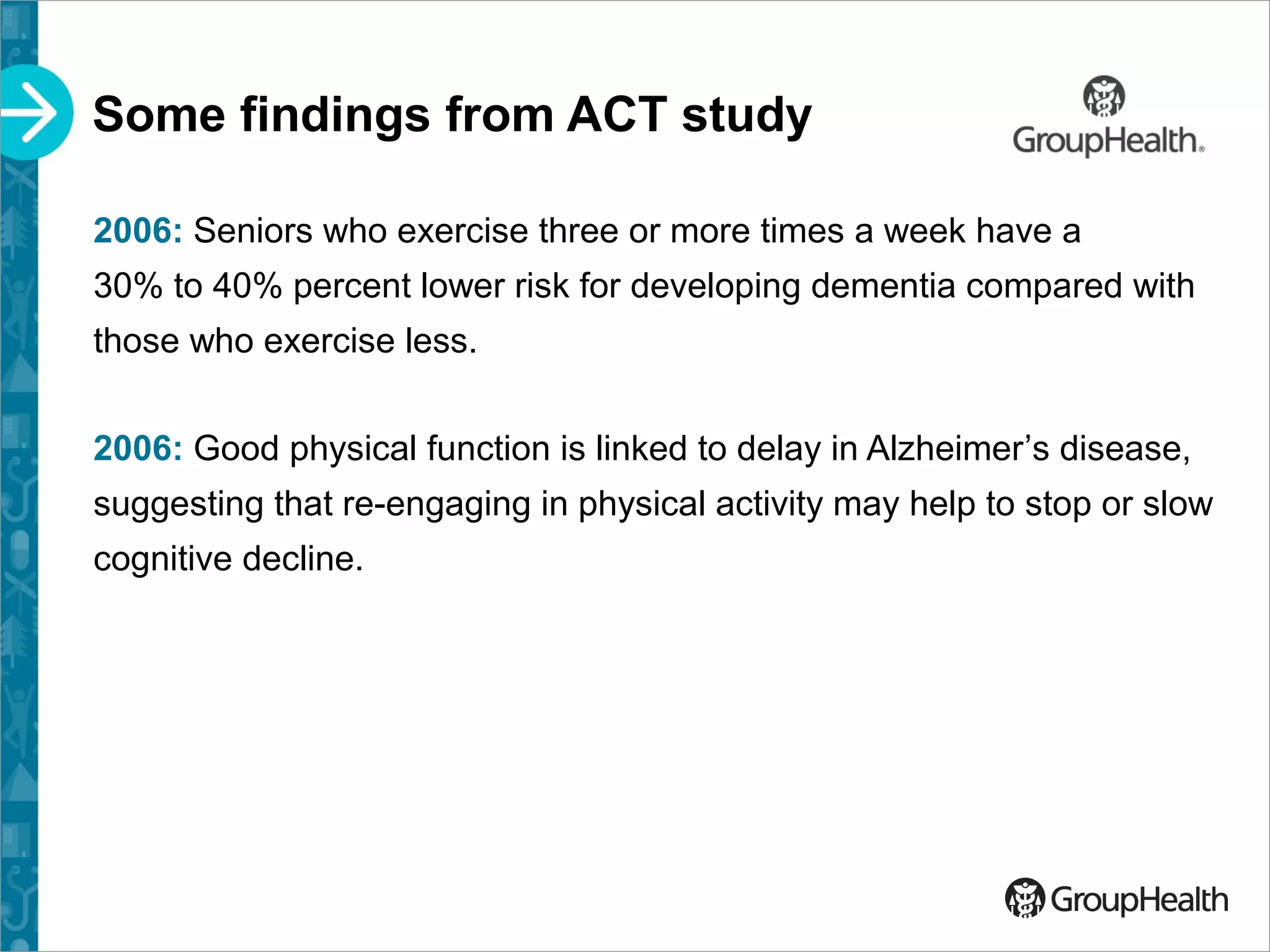 Some findings from ACT study
2006: Seniors who exercise three or more times a week have a
30% to 40% percent lower risk for developing dementia compared with
those who exercise less.
2006: Good physical function is linked to delay in Alzheimer’s disease,
suggesting that re-engaging in physical activity may help to stop or slow
cognitive decline.
 