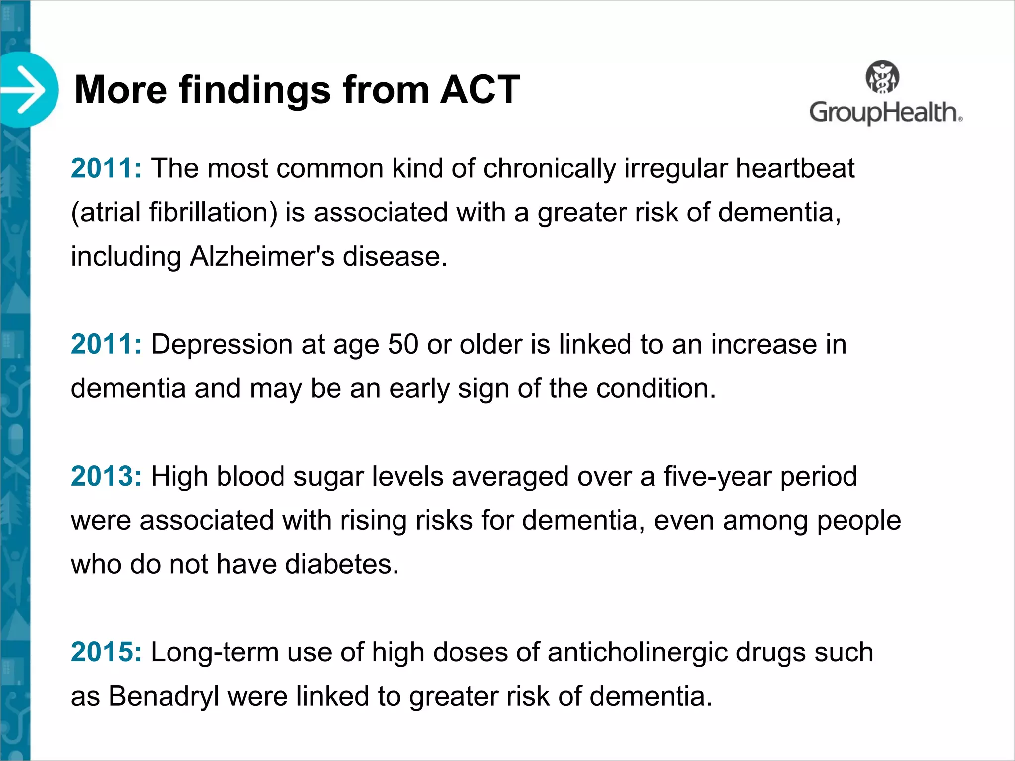 More findings from ACT
2011: The most common kind of chronically irregular heartbeat
(atrial fibrillation) is associated with a greater risk of dementia,
including Alzheimer's disease.
2011: Depression at age 50 or older is linked to an increase in
dementia and may be an early sign of the condition.
2013: High blood sugar levels averaged over a five-year period
were associated with rising risks for dementia, even among people
who do not have diabetes.
2015: Long-term use of high doses of anticholinergic drugs such
as Benadryl were linked to greater risk of dementia.
 