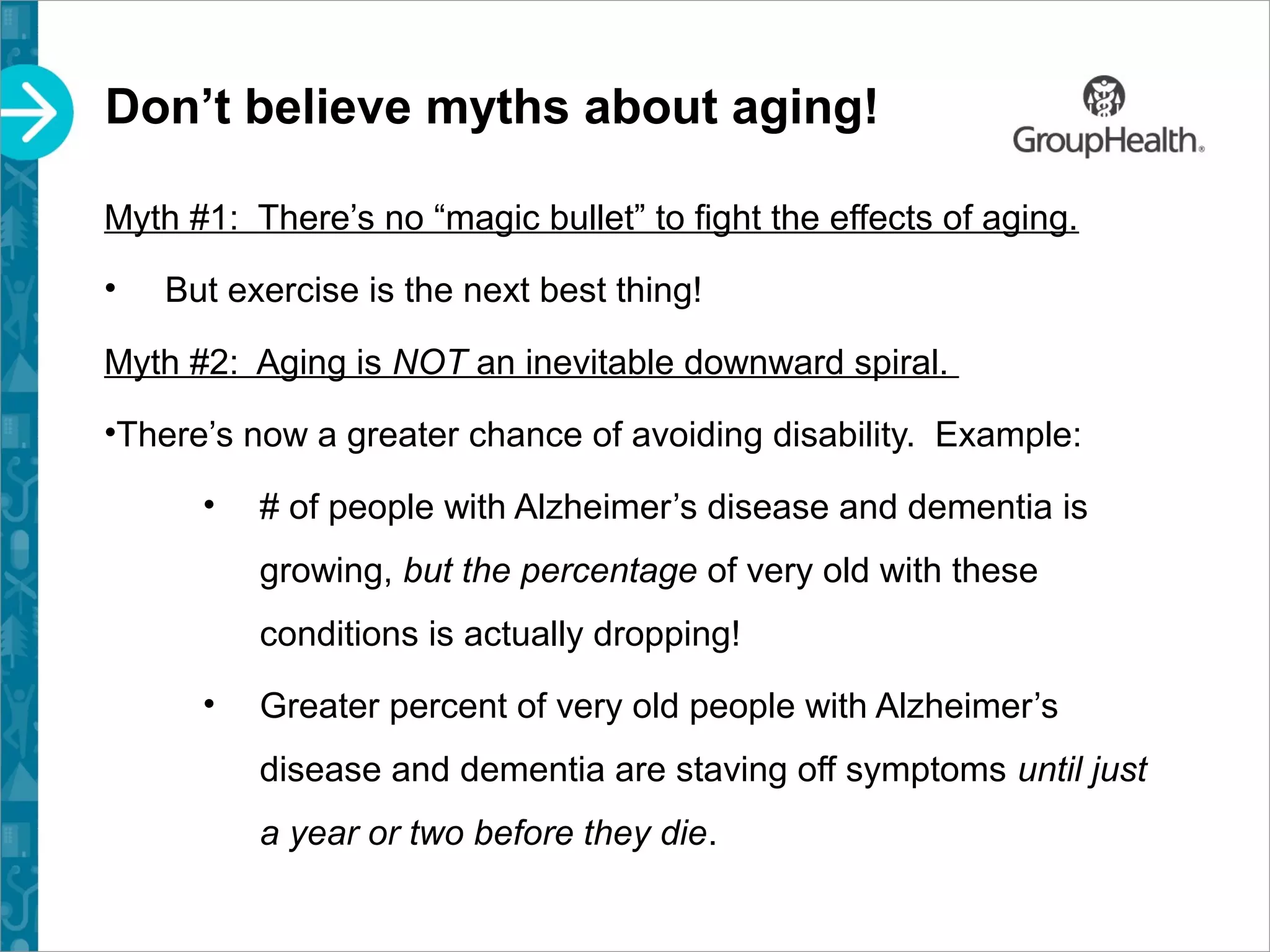 Don’t believe myths about aging!
Myth #1: There’s no “magic bullet” to fight the effects of aging.
• But exercise is the next best thing!
Myth #2: Aging is NOT an inevitable downward spiral.
•There’s now a greater chance of avoiding disability. Example:
• # of people with Alzheimer’s disease and dementia is
growing, but the percentage of very old with these
conditions is actually dropping!
• Greater percent of very old people with Alzheimer’s
disease and dementia are staving off symptoms until just
a year or two before they die.
 