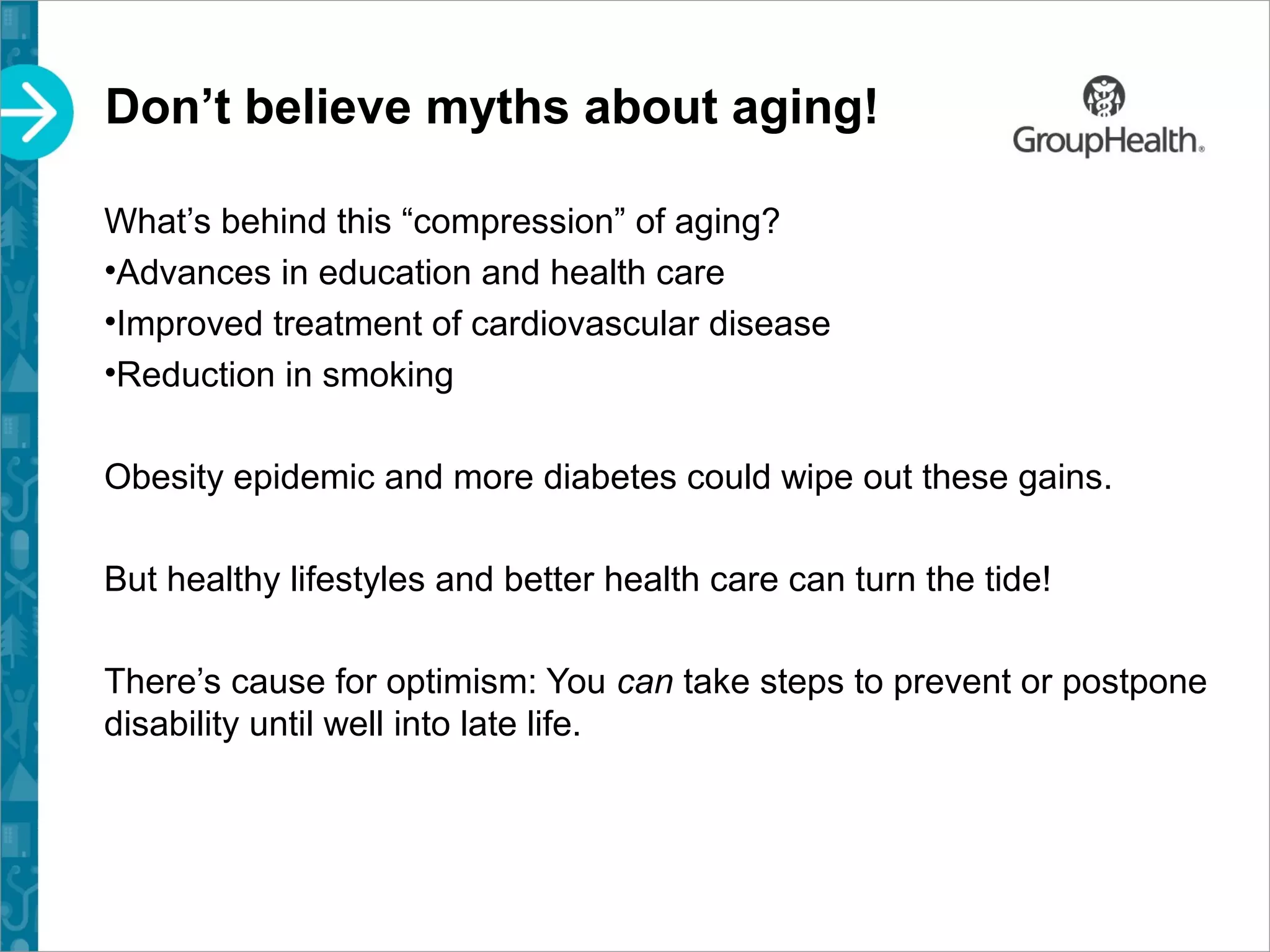 Don’t believe myths about aging!
What’s behind this “compression” of aging?
•Advances in education and health care
•Improved treatment of cardiovascular disease
•Reduction in smoking
Obesity epidemic and more diabetes could wipe out these gains.
But healthy lifestyles and better health care can turn the tide!
There’s cause for optimism: You can take steps to prevent or postpone
disability until well into late life.
 