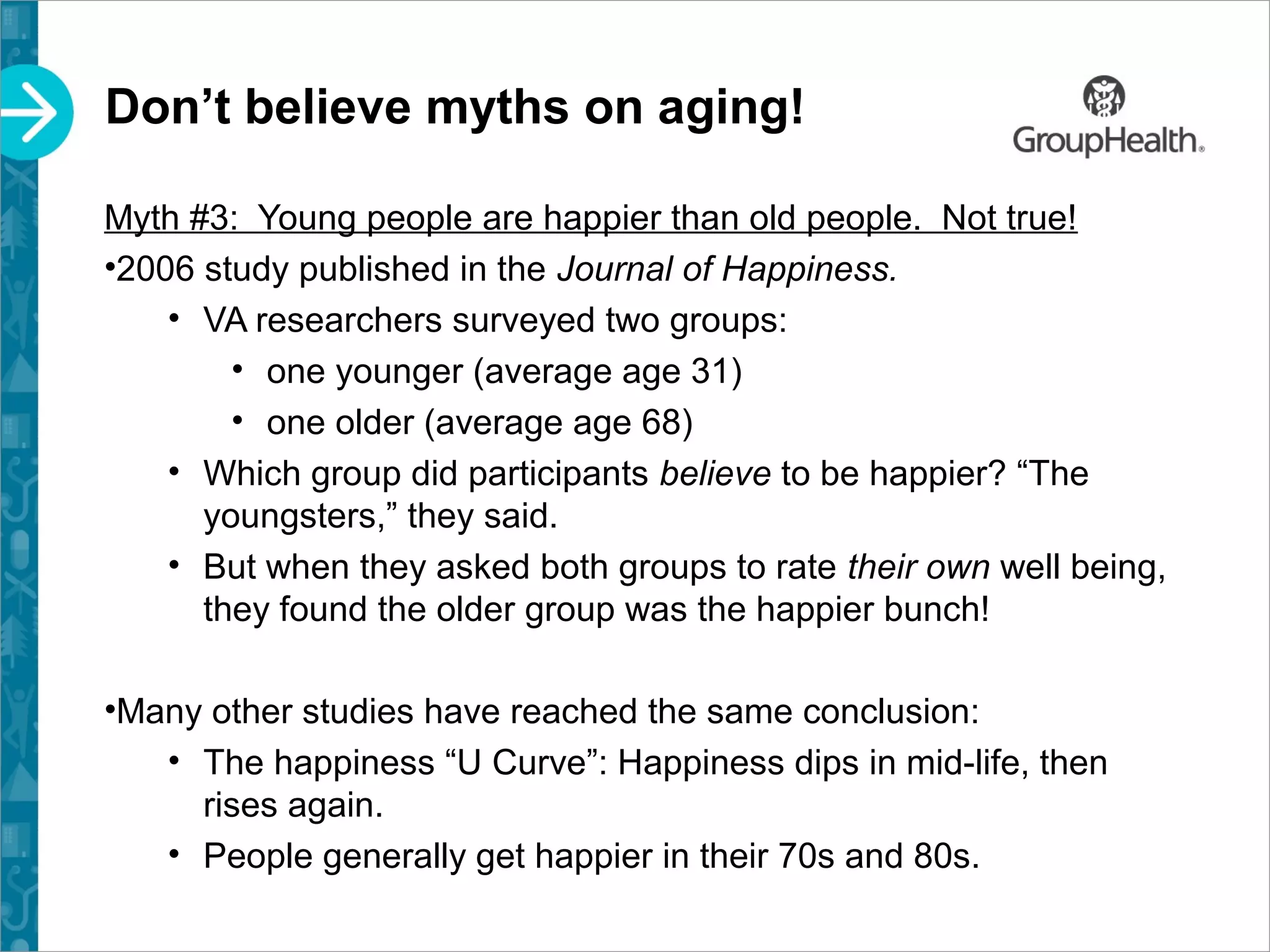 Don’t believe myths on aging!
Myth #3: Young people are happier than old people. Not true!
•2006 study published in the Journal of Happiness.
• VA researchers surveyed two groups:
• one younger (average age 31)
• one older (average age 68)
• Which group did participants believe to be happier? “The
youngsters,” they said.
• But when they asked both groups to rate their own well being,
they found the older group was the happier bunch!
•Many other studies have reached the same conclusion:
• The happiness “U Curve”: Happiness dips in mid-life, then
rises again.
• People generally get happier in their 70s and 80s.
 