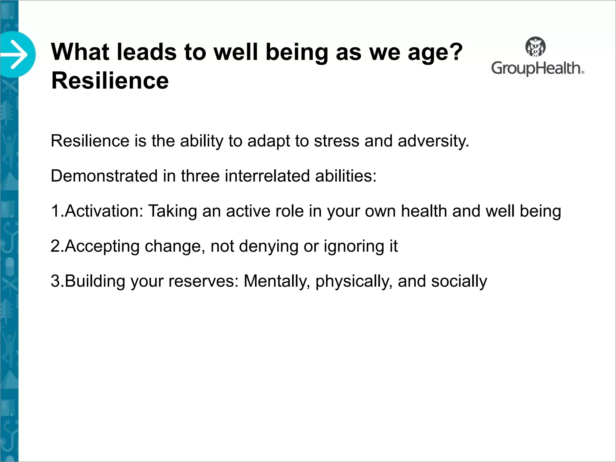What leads to well being as we age?
Resilience
Resilience is the ability to adapt to stress and adversity.
Demonstrated in three interrelated abilities:
1.Activation: Taking an active role in your own health and well being
2.Accepting change, not denying or ignoring it
3.Building your reserves: Mentally, physically, and socially
 