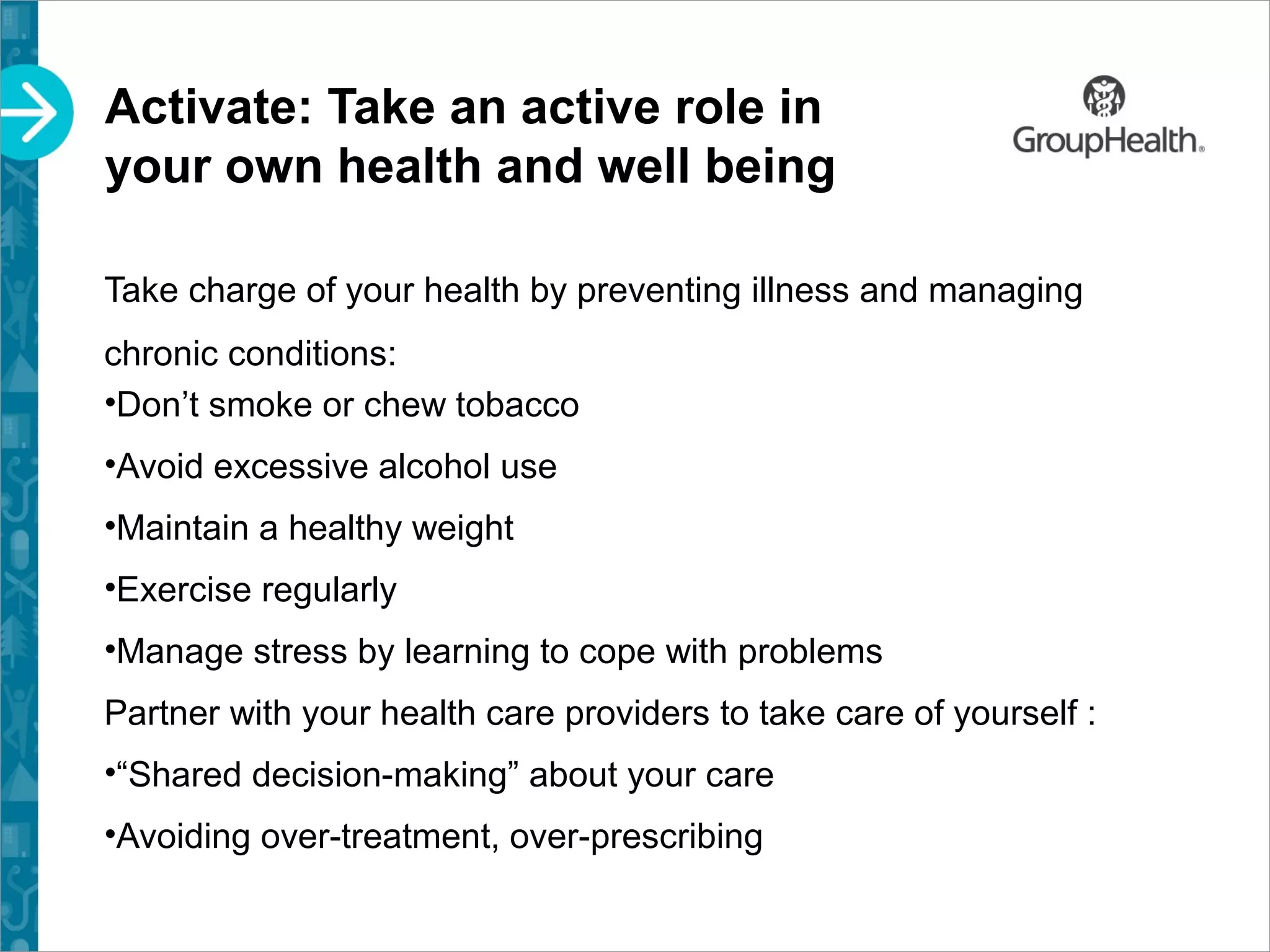Activate: Take an active role in
your own health and well being
Take charge of your health by preventing illness and managing
chronic conditions:
•Don’t smoke or chew tobacco
•Avoid excessive alcohol use
•Maintain a healthy weight
•Exercise regularly
•Manage stress by learning to cope with problems
Partner with your health care providers to take care of yourself :
•“Shared decision-making” about your care
•Avoiding over-treatment, over-prescribing
 