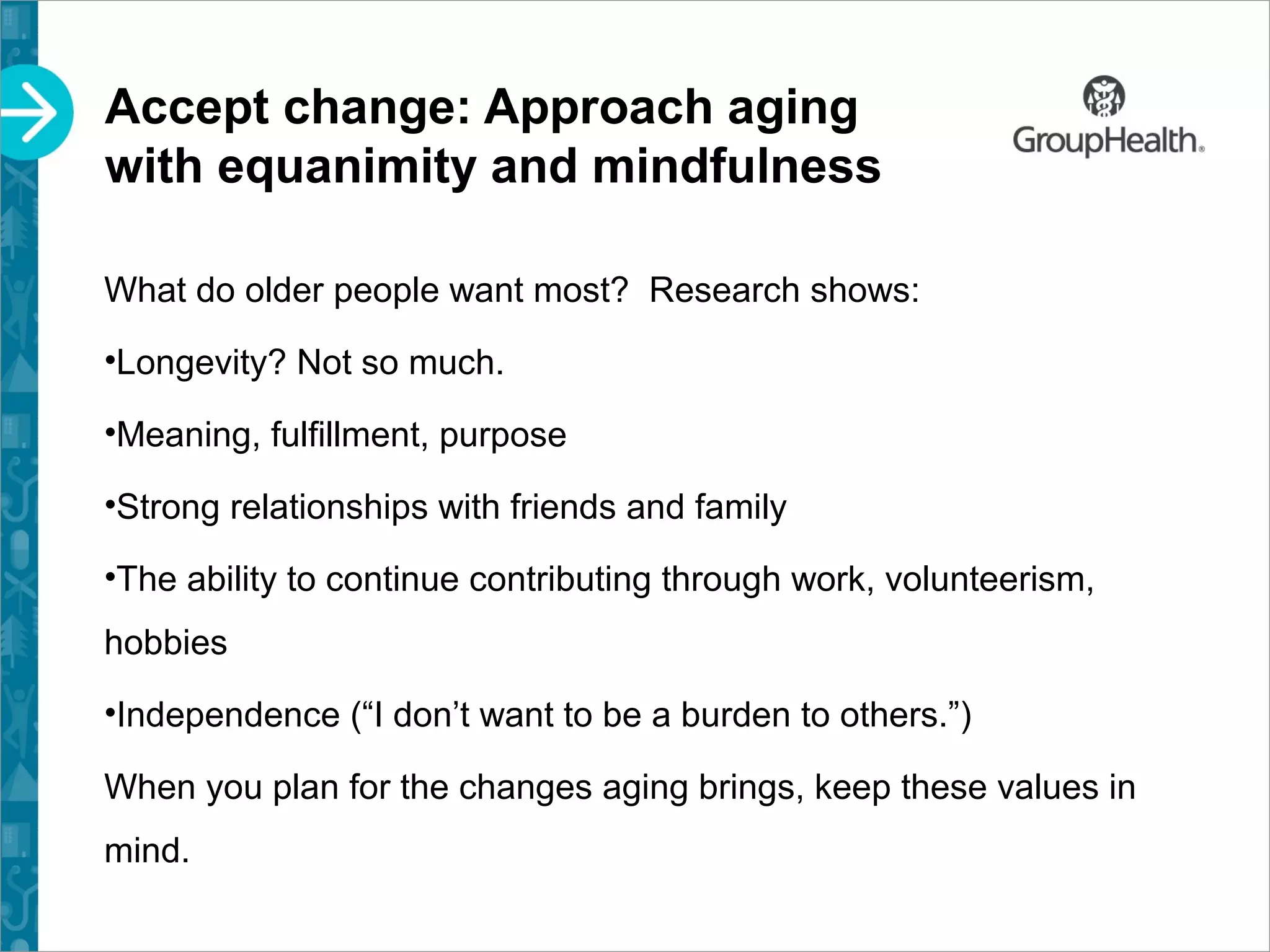 Accept change: Approach aging
with equanimity and mindfulness
What do older people want most? Research shows:
•Longevity? Not so much.
•Meaning, fulfillment, purpose
•Strong relationships with friends and family
•The ability to continue contributing through work, volunteerism,
hobbies
•Independence (“I don’t want to be a burden to others.”)
When you plan for the changes aging brings, keep these values in
mind.
 