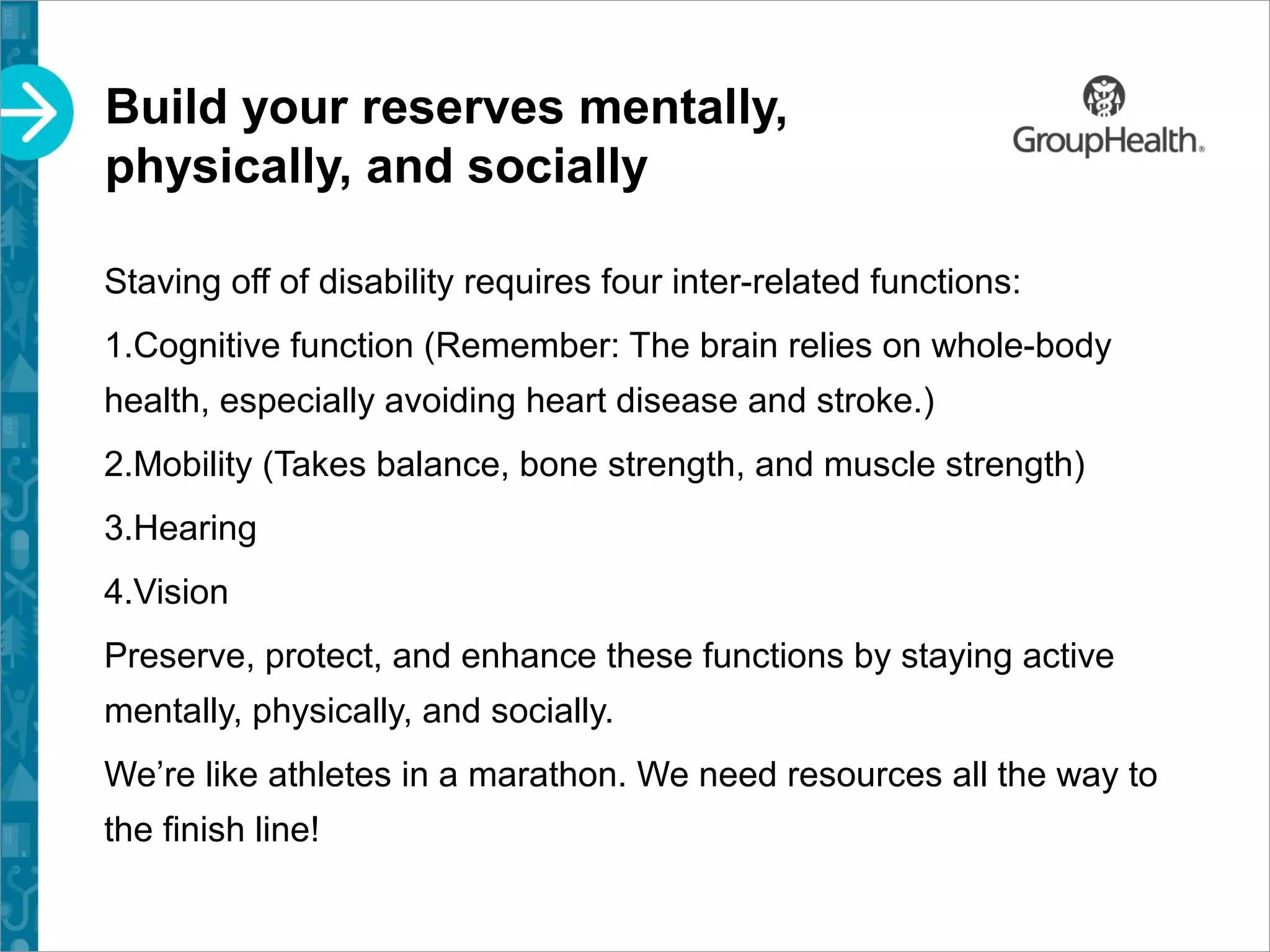 Build your reserves mentally,
physically, and socially
Staving off of disability requires four inter-related functions:
1.Cognitive function (Remember: The brain relies on whole-body
health, especially avoiding heart disease and stroke.)
2.Mobility (Takes balance, bone strength, and muscle strength)
3.Hearing
4.Vision
Preserve, protect, and enhance these functions by staying active
mentally, physically, and socially.
We’re like athletes in a marathon. We need resources all the way to
the finish line!
 