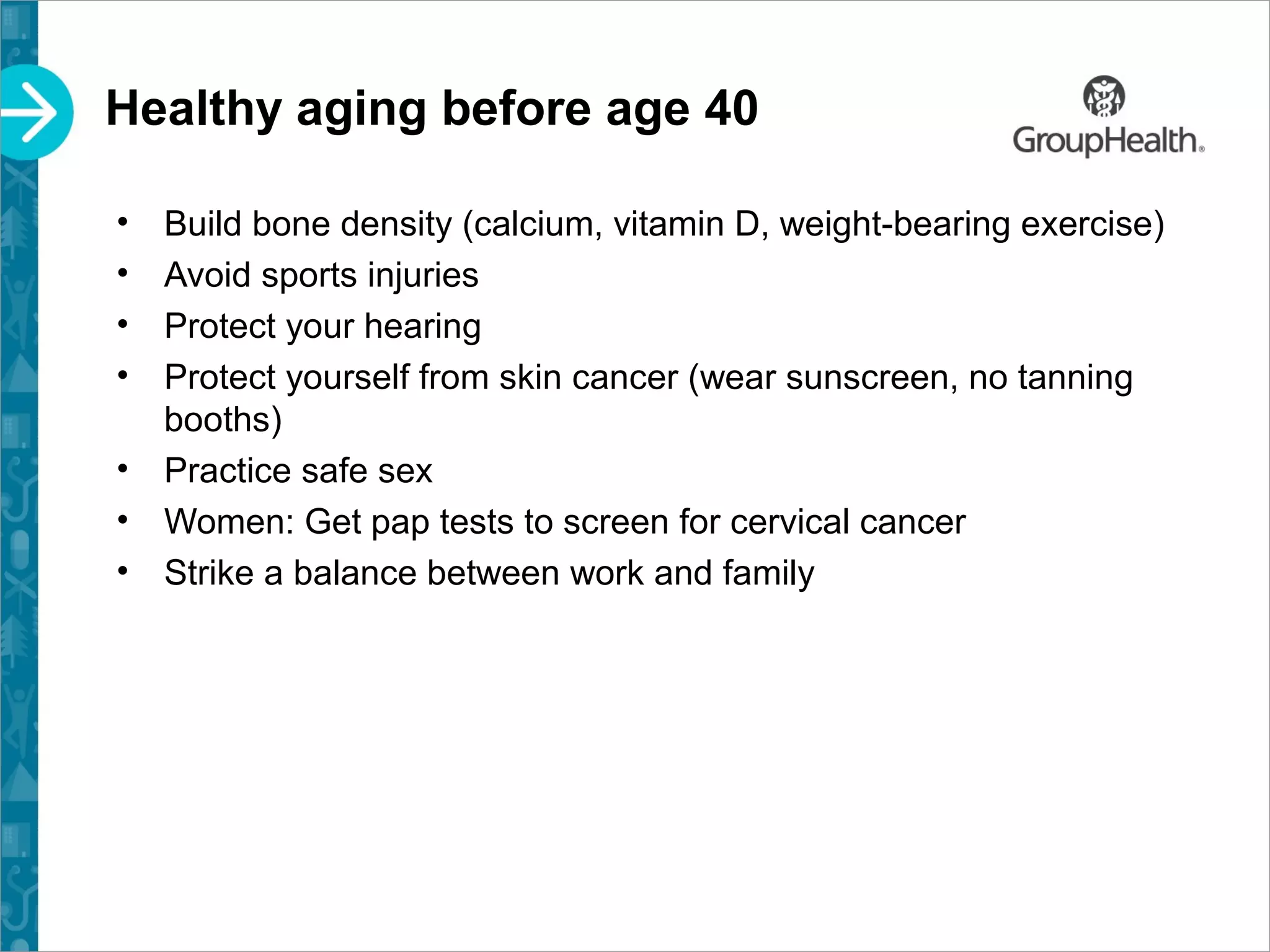 Healthy aging before age 40
• Build bone density (calcium, vitamin D, weight-bearing exercise)
• Avoid sports injuries
• Protect your hearing
• Protect yourself from skin cancer (wear sunscreen, no tanning
booths)
• Practice safe sex
• Women: Get pap tests to screen for cervical cancer
• Strike a balance between work and family
 