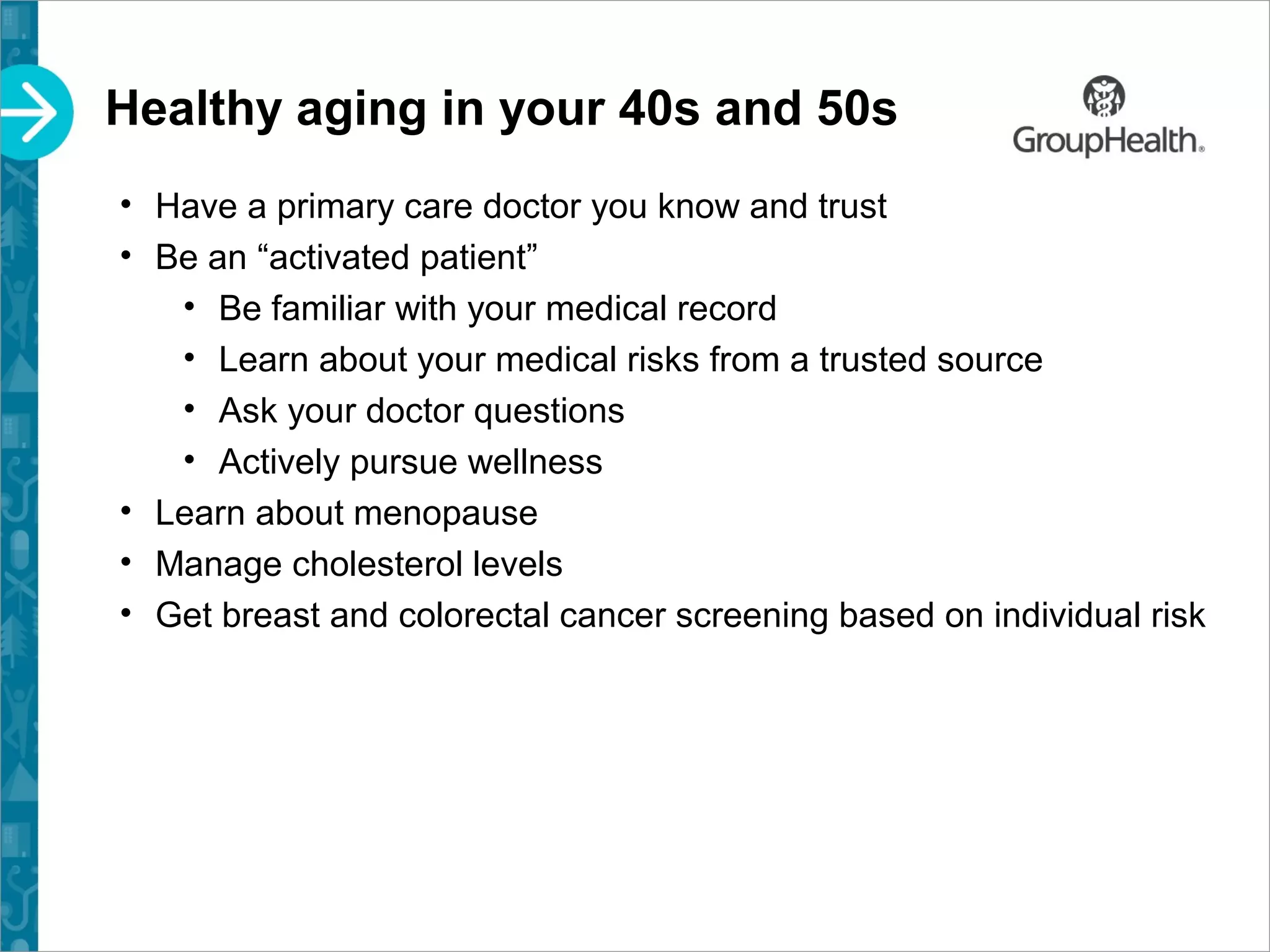 Healthy aging in your 40s and 50s
• Have a primary care doctor you know and trust
• Be an “activated patient”
• Be familiar with your medical record
• Learn about your medical risks from a trusted source
• Ask your doctor questions
• Actively pursue wellness
• Learn about menopause
• Manage cholesterol levels
• Get breast and colorectal cancer screening based on individual risk
 