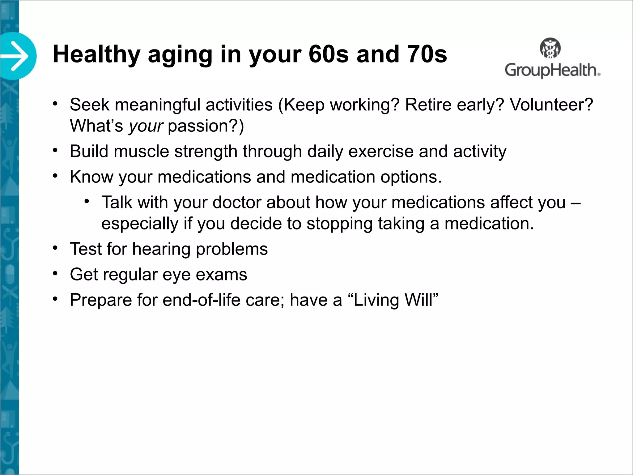 Healthy aging in your 60s and 70s
• Seek meaningful activities (Keep working? Retire early? Volunteer?
What’s your passion?)
• Build muscle strength through daily exercise and activity
• Know your medications and medication options.
• Talk with your doctor about how your medications affect you –
especially if you decide to stopping taking a medication.
• Test for hearing problems
• Get regular eye exams
• Prepare for end-of-life care; have a “Living Will”
 
