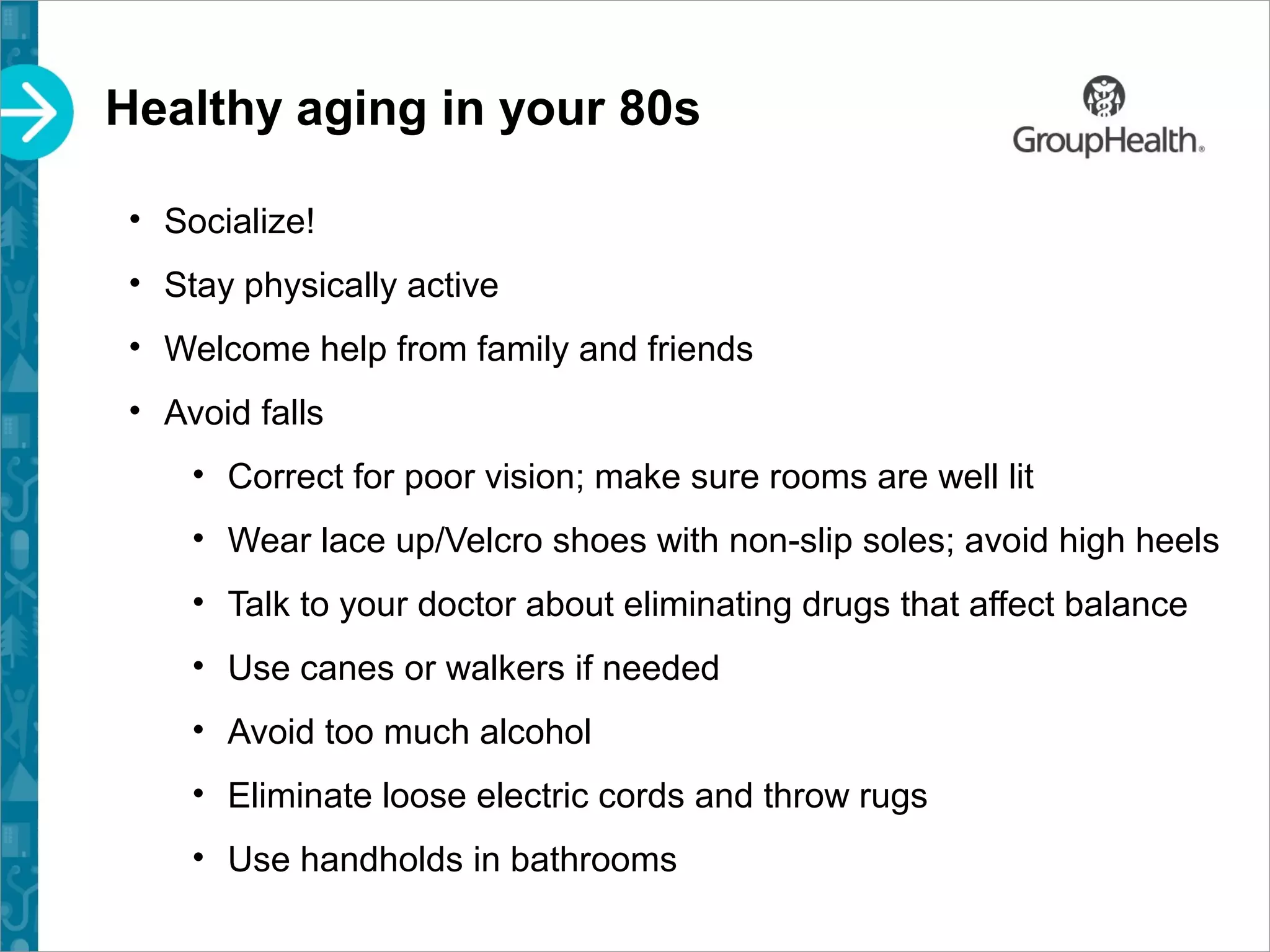 Healthy aging in your 80s
• Socialize!
• Stay physically active
• Welcome help from family and friends
• Avoid falls
• Correct for poor vision; make sure rooms are well lit
• Wear lace up/Velcro shoes with non-slip soles; avoid high heels
• Talk to your doctor about eliminating drugs that affect balance
• Use canes or walkers if needed
• Avoid too much alcohol
• Eliminate loose electric cords and throw rugs
• Use handholds in bathrooms
 