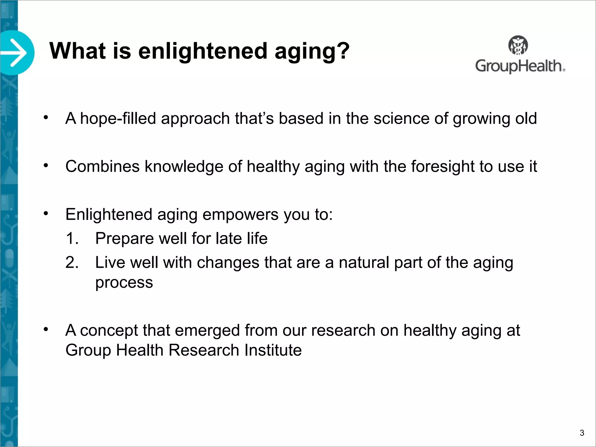 What is enlightened aging?
• A hope-filled approach that’s based in the science of growing old
• Combines knowledge of healthy aging with the foresight to use it
• Enlightened aging empowers you to:
1. Prepare well for late life
2. Live well with changes that are a natural part of the aging
process
• A concept that emerged from our research on healthy aging at
Group Health Research Institute
3
 