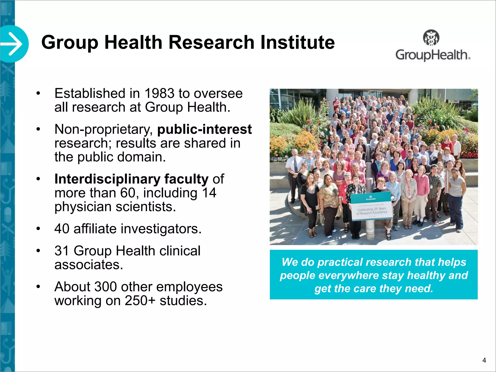 Group Health Research Institute
4
• Established in 1983 to oversee
all research at Group Health.
• Non-proprietary, public-interest
research; results are shared in
the public domain.
• Interdisciplinary faculty of
more than 60, including 14
physician scientists.
• 40 affiliate investigators.
• 31 Group Health clinical
associates.
• About 300 other employees
working on 250+ studies.
We do practical research that helps
people everywhere stay healthy and
get the care they need.
 