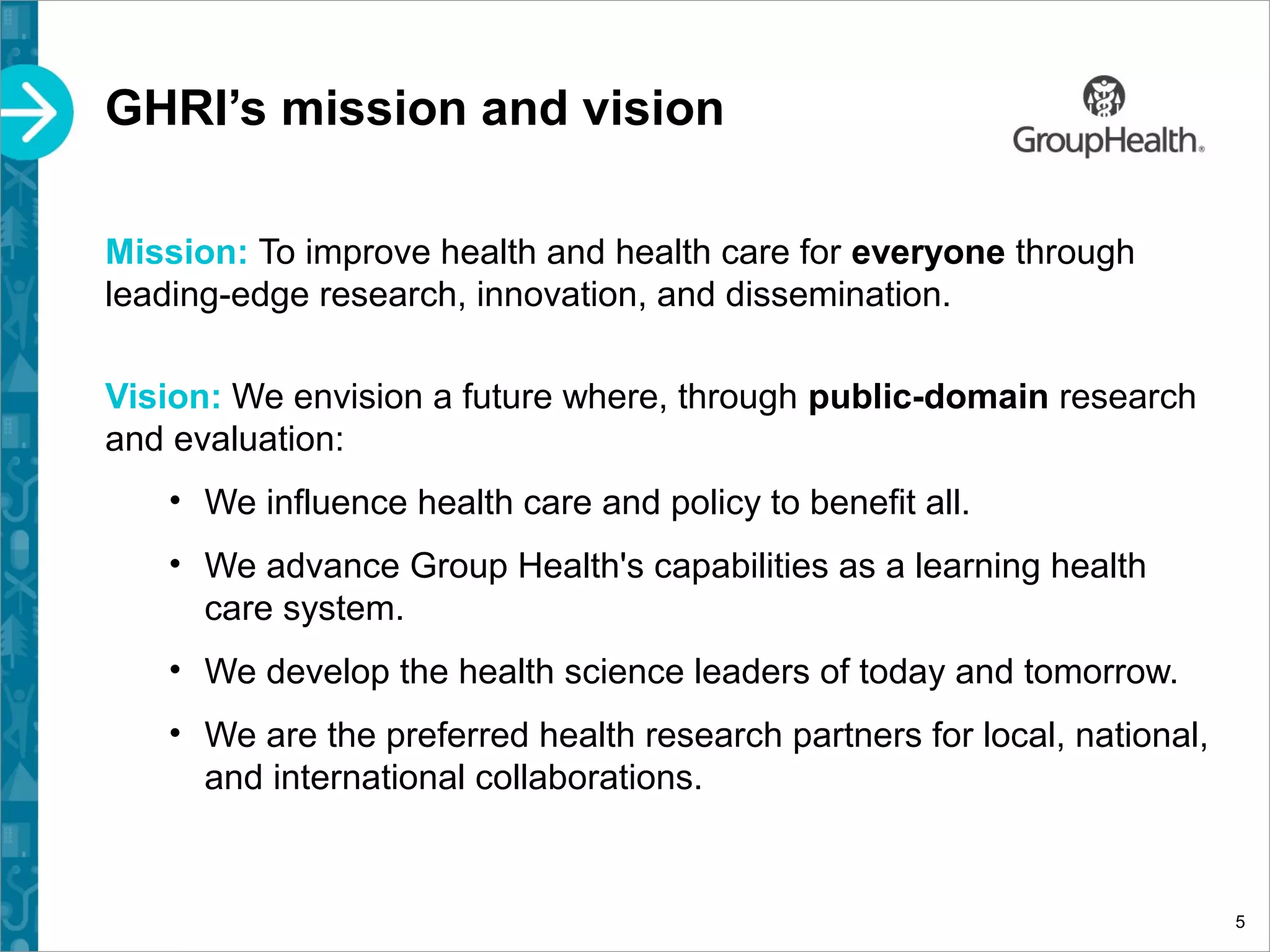 GHRI’s mission and vision
Mission: To improve health and health care for everyone through
leading-edge research, innovation, and dissemination.
Vision: We envision a future where, through public-domain research
and evaluation:
• We influence health care and policy to benefit all.
• We advance Group Health's capabilities as a learning health
care system.
• We develop the health science leaders of today and tomorrow.
• We are the preferred health research partners for local, national,
and international collaborations.
5
 