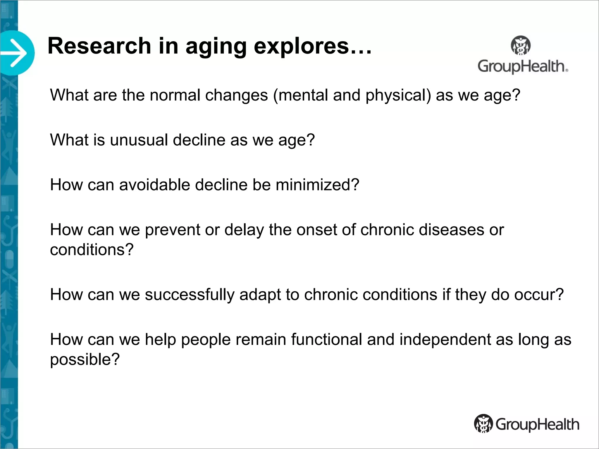 Research in aging explores…
What are the normal changes (mental and physical) as we age?
What is unusual decline as we age?
How can avoidable decline be minimized?
How can we prevent or delay the onset of chronic diseases or
conditions?
How can we successfully adapt to chronic conditions if they do occur?
How can we help people remain functional and independent as long as
possible?
 