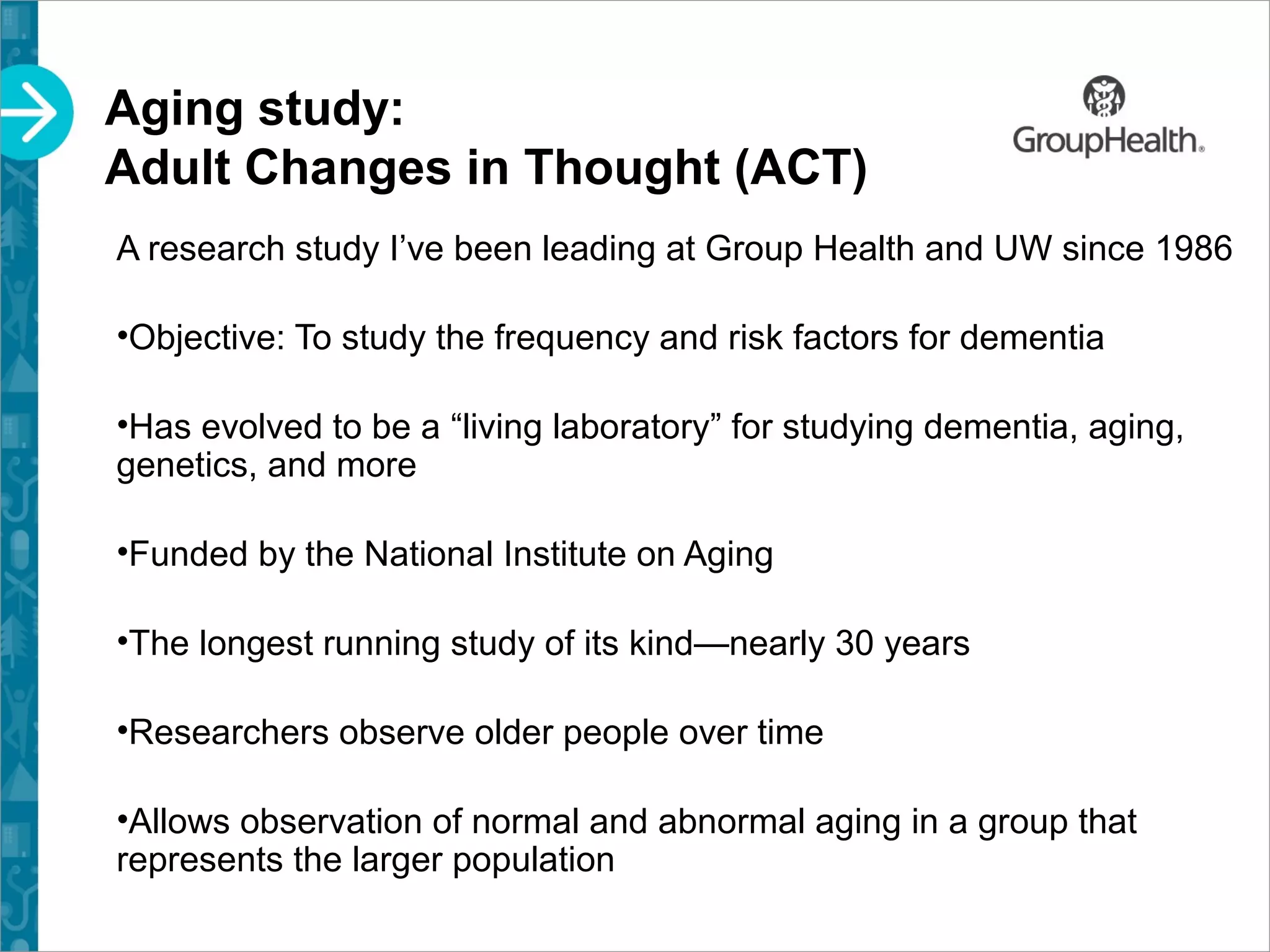 Aging study:
Adult Changes in Thought (ACT)
A research study I’ve been leading at Group Health and UW since 1986
•Objective: To study the frequency and risk factors for dementia
•Has evolved to be a “living laboratory” for studying dementia, aging,
genetics, and more
•Funded by the National Institute on Aging
•The longest running study of its kind—nearly 30 years
•Researchers observe older people over time
•Allows observation of normal and abnormal aging in a group that
represents the larger population
 