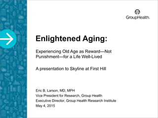 Enlightened Aging:
Experiencing Old Age as Reward—Not
Punishment—for a Life Well-Lived
A presentation to Skyline at First Hill
Eric B. Larson, MD, MPH
Vice President for Research, Group Health
Executive Director, Group Health Research Institute
May 4, 2015
 