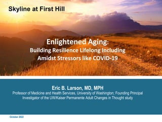 October 2022
Enlightened Aging:
Building Resilience Lifelong Including
Amidst Stressors like COVID-19
Eric B. Larson, MD, MPH
Professor of Medicine and Health Services, University of Washington; Founding Principal
Investigator of the UW/Kaiser Permanente Adult Changes in Thought study
Skyline at First Hill
 