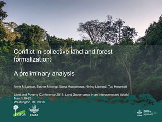 Conflict in collective land and forest
formalization:
A preliminary analysis
Anne M Larson, Esther Mwangi, Iliana Monterroso, Nining Liswanti, Tuti Herawati
Land and Poverty Conference 2018: Land Governance in an Interconnected World
March 19-23
Washington, DC 2018
 