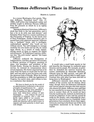 Thomas Jefferson's Place in History
In a recent Washington Post article, "Tho-
mas Jefferson, Tarnished Icon?" (Oct. 17,
19921, staff writer Joel Achenbach subtly and
snidely sought to dethrone Thomas Jefferson
from the pinnacle on which he is so rightly
enshrined.
"Among professional historians, Jefferson's
stock has sunk in the last generation, and it
has a lot to do with race and slavery," said
historian Peter Onuf at a recent conference at
the University of Virginia. In the harsh view
of Paul Finkelman, another historian who is
quoted here with apparent approval, Jefferson
was a "pathetic" racist, and "a profligate,
undisciplined spender" who "could not live
without slaves. Too self-indulgent to manage
carefully his own lands and his life, he relied
upon slaves, as a source of ready capital,
selling scores of them to support his habits
and pleasures." In Finkelman's opinion, Jeffer-
son was "the arch traitor" against "the hopes
of the world."
Jefferson authored the Declaration of
Independence, and then served as US minister
to France, governor of Virginia, secretary of
state, vice president, and president of the
United States. During his decades bf public
service, he received no compensation above
actual expenses. His duties required him to be
away from his home so much that he fell into
debt, and was able to save his home only with
the generous help of friends. When he retired
from the presidency in 1809, the legislature of
Virginia, his native state, paid tribute to him
in a resolution that declared:
We have to thank you for the model of
an administrationconducted on the purest
principles of republicanism;for ...patron-
age discarded; internal taxes abolished; a
host of superfluous officers disbanded; . . .
more than thirty-three millions of debt
discharged; . . . and, without the guilt or
calamities of conquest, [for] a vast and
fertile region added to our country . . .
These are points in your administration
which the historian will not fail to seize,to
expand, and teach posterity to dwell upon
with delight.
It would take a small book merely to list
and describe the blessings he conferred upon
America and its people. For example, as presi-
dent he abolished the internal revenue tax
system established by Alexander Hamilton,
reduced taxes by fifty percent, and paid off
nearly half of the national debt in eight years.
Contrast this with what has been and still is
being done in Washington!
Jefferson's interests were always for the
welfare of the country and its citizens. Even
today, though, there are dishonest individuals
and various special interests who hate anyone
who shares his ideals. Jefferson once said that
he was assailed by so many enemies that if he
were to answer them all, he would not have
time for anythingelse. Instead, he declared, he
would let judgment of him and his record be
made by the people-who responded by elect-
ing him to a second term in a landslide. Later
generations have similarly shown their appre-
ciation by erecting in his honor one of the most
magnificent memorials to be found in our
capital.
 
