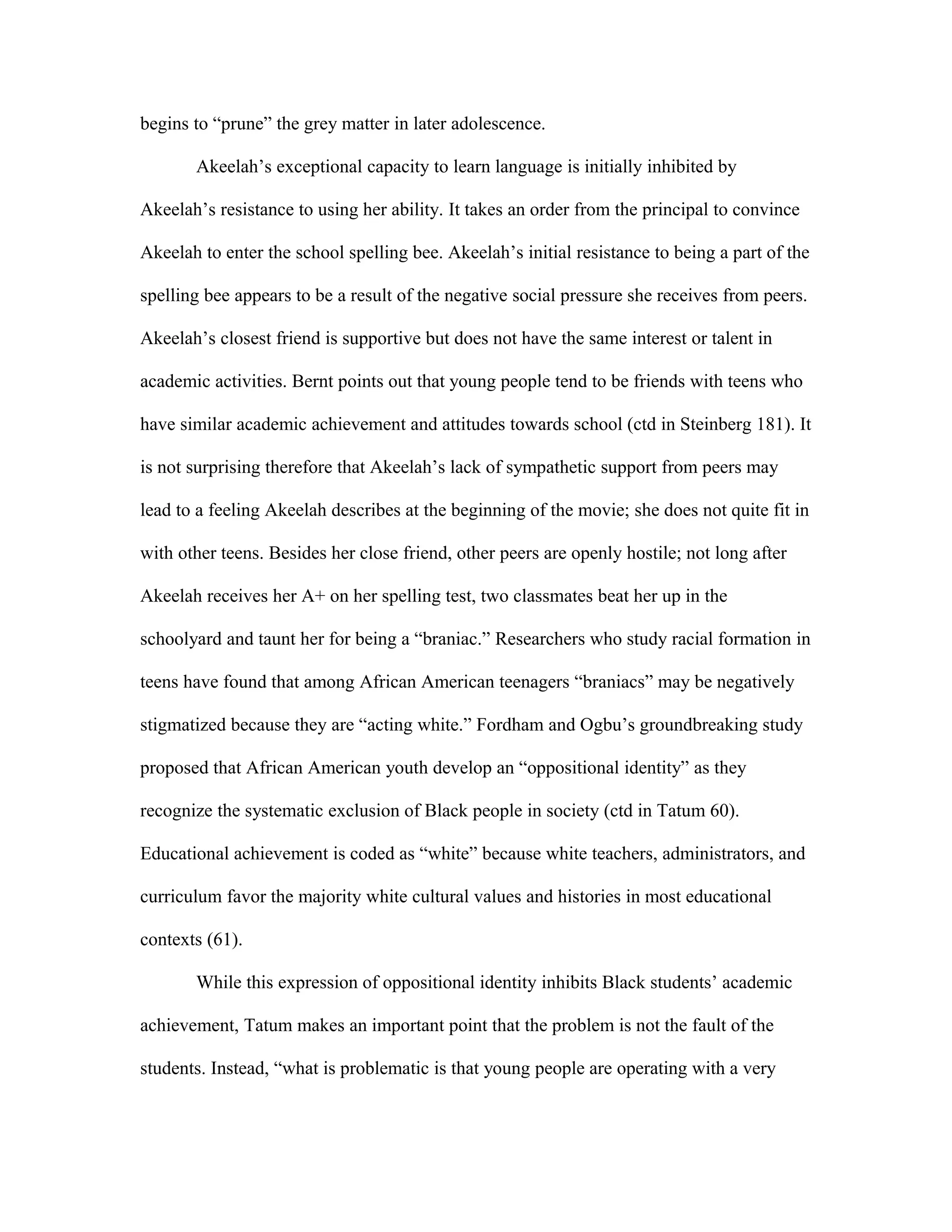 begins to “prune” the grey matter in later adolescence.

       Akeelah’s exceptional capacity to learn language is initially inhibited by

Akeelah’s resistance to using her ability. It takes an order from the principal to convince

Akeelah to enter the school spelling bee. Akeelah’s initial resistance to being a part of the

spelling bee appears to be a result of the negative social pressure she receives from peers.

Akeelah’s closest friend is supportive but does not have the same interest or talent in

academic activities. Bernt points out that young people tend to be friends with teens who

have similar academic achievement and attitudes towards school (ctd in Steinberg 181). It

is not surprising therefore that Akeelah’s lack of sympathetic support from peers may

lead to a feeling Akeelah describes at the beginning of the movie; she does not quite fit in

with other teens. Besides her close friend, other peers are openly hostile; not long after

Akeelah receives her A+ on her spelling test, two classmates beat her up in the

schoolyard and taunt her for being a “braniac.” Researchers who study racial formation in

teens have found that among African American teenagers “braniacs” may be negatively

stigmatized because they are “acting white.” Fordham and Ogbu’s groundbreaking study

proposed that African American youth develop an “oppositional identity” as they

recognize the systematic exclusion of Black people in society (ctd in Tatum 60).

Educational achievement is coded as “white” because white teachers, administrators, and

curriculum favor the majority white cultural values and histories in most educational

contexts (61).

       While this expression of oppositional identity inhibits Black students’ academic

achievement, Tatum makes an important point that the problem is not the fault of the

students. Instead, “what is problematic is that young people are operating with a very
 