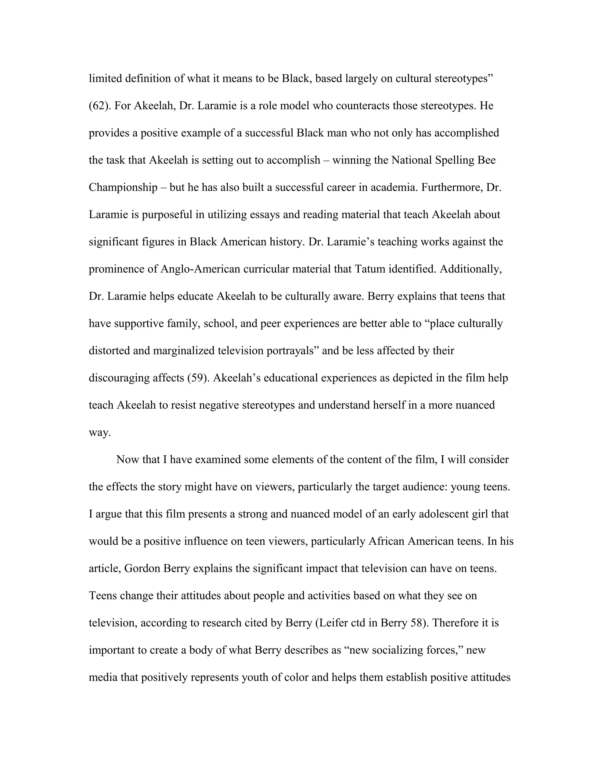 limited definition of what it means to be Black, based largely on cultural stereotypes”

(62). For Akeelah, Dr. Laramie is a role model who counteracts those stereotypes. He

provides a positive example of a successful Black man who not only has accomplished

the task that Akeelah is setting out to accomplish – winning the National Spelling Bee

Championship – but he has also built a successful career in academia. Furthermore, Dr.

Laramie is purposeful in utilizing essays and reading material that teach Akeelah about

significant figures in Black American history. Dr. Laramie’s teaching works against the

prominence of Anglo-American curricular material that Tatum identified. Additionally,

Dr. Laramie helps educate Akeelah to be culturally aware. Berry explains that teens that

have supportive family, school, and peer experiences are better able to “place culturally

distorted and marginalized television portrayals” and be less affected by their

discouraging affects (59). Akeelah’s educational experiences as depicted in the film help

teach Akeelah to resist negative stereotypes and understand herself in a more nuanced

way.

       Now that I have examined some elements of the content of the film, I will consider

the effects the story might have on viewers, particularly the target audience: young teens.

I argue that this film presents a strong and nuanced model of an early adolescent girl that

would be a positive influence on teen viewers, particularly African American teens. In his

article, Gordon Berry explains the significant impact that television can have on teens.

Teens change their attitudes about people and activities based on what they see on

television, according to research cited by Berry (Leifer ctd in Berry 58). Therefore it is

important to create a body of what Berry describes as “new socializing forces,” new

media that positively represents youth of color and helps them establish positive attitudes
 
