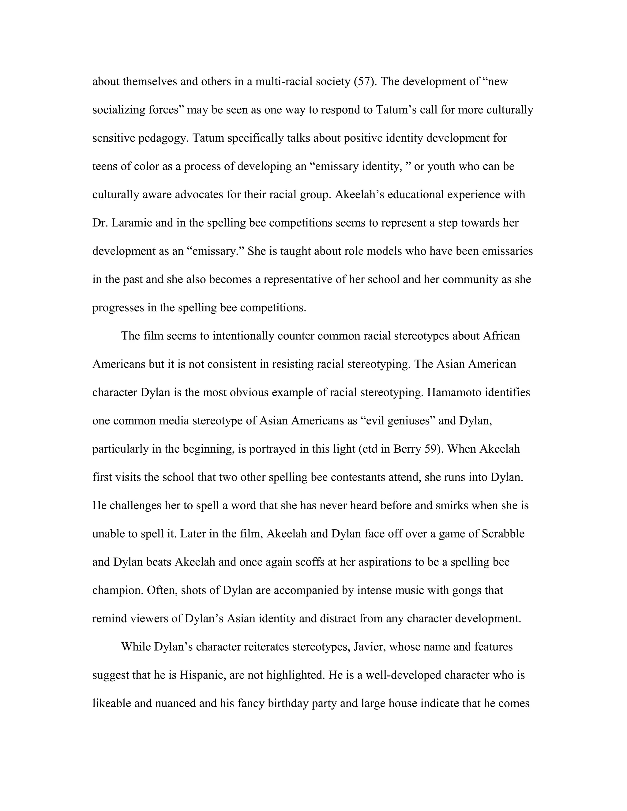 about themselves and others in a multi-racial society (57). The development of “new

socializing forces” may be seen as one way to respond to Tatum’s call for more culturally

sensitive pedagogy. Tatum specifically talks about positive identity development for

teens of color as a process of developing an “emissary identity, ” or youth who can be

culturally aware advocates for their racial group. Akeelah’s educational experience with

Dr. Laramie and in the spelling bee competitions seems to represent a step towards her

development as an “emissary.” She is taught about role models who have been emissaries

in the past and she also becomes a representative of her school and her community as she

progresses in the spelling bee competitions.

      The film seems to intentionally counter common racial stereotypes about African

Americans but it is not consistent in resisting racial stereotyping. The Asian American

character Dylan is the most obvious example of racial stereotyping. Hamamoto identifies

one common media stereotype of Asian Americans as “evil geniuses” and Dylan,

particularly in the beginning, is portrayed in this light (ctd in Berry 59). When Akeelah

first visits the school that two other spelling bee contestants attend, she runs into Dylan.

He challenges her to spell a word that she has never heard before and smirks when she is

unable to spell it. Later in the film, Akeelah and Dylan face off over a game of Scrabble

and Dylan beats Akeelah and once again scoffs at her aspirations to be a spelling bee

champion. Often, shots of Dylan are accompanied by intense music with gongs that

remind viewers of Dylan’s Asian identity and distract from any character development.

      While Dylan’s character reiterates stereotypes, Javier, whose name and features

suggest that he is Hispanic, are not highlighted. He is a well-developed character who is

likeable and nuanced and his fancy birthday party and large house indicate that he comes
 