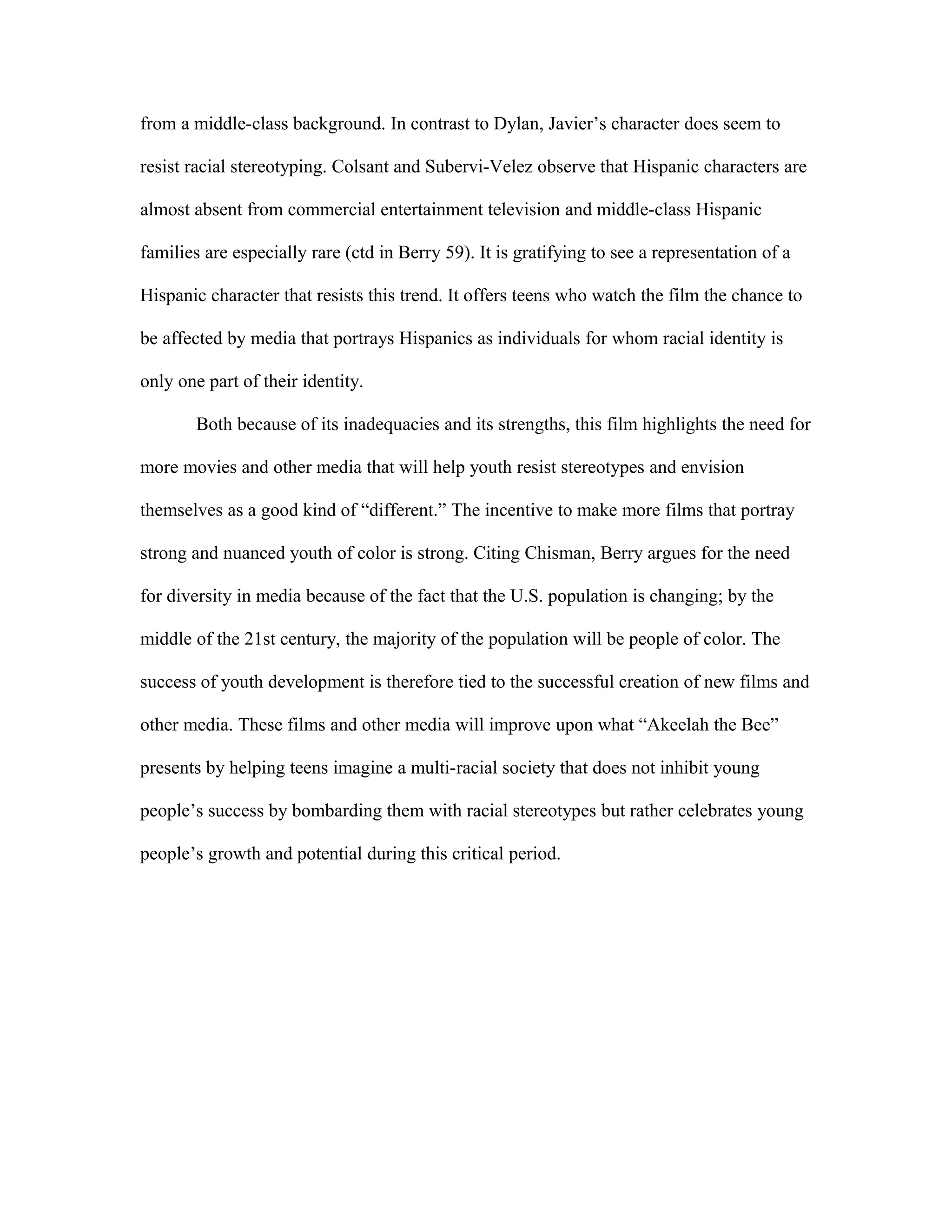 from a middle-class background. In contrast to Dylan, Javier’s character does seem to

resist racial stereotyping. Colsant and Subervi-Velez observe that Hispanic characters are

almost absent from commercial entertainment television and middle-class Hispanic

families are especially rare (ctd in Berry 59). It is gratifying to see a representation of a

Hispanic character that resists this trend. It offers teens who watch the film the chance to

be affected by media that portrays Hispanics as individuals for whom racial identity is

only one part of their identity.

        Both because of its inadequacies and its strengths, this film highlights the need for

more movies and other media that will help youth resist stereotypes and envision

themselves as a good kind of “different.” The incentive to make more films that portray

strong and nuanced youth of color is strong. Citing Chisman, Berry argues for the need

for diversity in media because of the fact that the U.S. population is changing; by the

middle of the 21st century, the majority of the population will be people of color. The

success of youth development is therefore tied to the successful creation of new films and

other media. These films and other media will improve upon what “Akeelah the Bee”

presents by helping teens imagine a multi-racial society that does not inhibit young

people’s success by bombarding them with racial stereotypes but rather celebrates young

people’s growth and potential during this critical period.
 