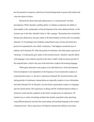 has the potential to empower youth from all racial backgrounds to pursue their talents and

value the talents of others.

       Research has shown that early adolescence is a “critical period” for brain

development. While Akeelah’s spelling ability is evidently exceptional, her ability to

learn rapidly is also symptomatic of the development in her early adolescent brain. As Dr.

Laramie says in the film, Akeelah’s brain is “like a sponge.” Researchers have found that

during early adolescence, the gray matter in the brain thickens as brain cells over-produce

(Staunch 15). Psychologist Jay Geidd has studied brain scans of teens and observed a

period of overproduction, also called “exuberance,” that happens around the time of

puberty (ctd in Staunch 28). After this period of exuberance, the body begins a process of

“pruning,” or reducing the grey matter to the essential amount. Akeelah’s specific ability

with language is also related to growth in her brain. Geidd’s study has shown growth of

the temporal lobes, which is the area of the brain that is tasked with learning language.

       While genes determine some aspects of an individual teen’s brain development,

brain development is also dependent on the frequency of use of particular synapses or

communication routes, i.e. the teen’s experiences (Stuanch 30). Scientists believe that

during periods of exuberance, human brains are especially receptive to new information

and skills (Staunch 29). In Akeelah’s case her brain is particularly receptive to language

and rote memorization. Her experiences working with Dr. Geidd develop her ability to

memorize words and also capitalize on her brain’s receptiveness to experiences. Dr.

Laramie uses a variety of teaching methods that include using flash cards, practicing

using different physical activities like jump roping, and teaching language in the context

of historical texts. These experiences will help her maintain her abilities as her brain
 
