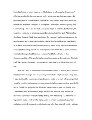limited definition of what it means to be Black, based largely on cultural stereotypes”

(62). For Akeelah, Dr. Laramie is a role model who counteracts those stereotypes. He

provides a positive example of a successful Black man who not only has accomplished

the task that Akeelah is setting out to accomplish – winning the National Spelling Bee

Championship – but he has also built a successful career in academia. Furthermore, Dr.

Laramie is purposeful in utilizing essays and reading material that teach Akeelah about

significant figures in Black American history. Dr. Laramie’s teaching works against the

prominence of Anglo-American curricular material that Tatum identified. Additionally,

Dr. Laramie helps educate Akeelah to be culturally aware. Berry explains that teens that

have supportive family, school, and peer experiences are better able to “place culturally

distorted and marginalized television portrayals” and be less affected by their

discouraging affects (59). Akeelah’s educational experiences as depicted in the film help

teach Akeelah to resist negative stereotypes and understand herself in a more nuanced

way.

       Now that I have examined some elements of the content of the film, I will consider

the effects the story might have on viewers, particularly the target audience: young teens.

I argue that this film presents a strong and nuanced model of an early adolescent girl that

would be a positive influence on teen viewers, particularly African American teens. In his

article, Gordon Berry explains the significant impact that television can have on teens.

Teens change their attitudes about people and activities based on what they see on

television, according to research cited by Berry (Leifer ctd in Berry 58). Therefore it is

important to create a body of what Berry describes as “new socializing forces,” new

media that positively represents youth of color and helps them establish positive attitudes
 