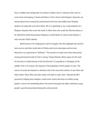 from a middle-class background. In contrast to Dylan, Javier’s character does seem to

resist racial stereotyping. Colsant and Subervi-Velez observe that Hispanic characters are

almost absent from commercial entertainment television and middle-class Hispanic

families are especially rare (ctd in Berry 59). It is gratifying to see a representation of a

Hispanic character that resists this trend. It offers teens who watch the film the chance to

be affected by media that portrays Hispanics as individuals for whom racial identity is

only one part of their identity.

        Both because of its inadequacies and its strengths, this film highlights the need for

more movies and other media that will help youth resist stereotypes and envision

themselves as a good kind of “different.” The incentive to make more films that portray

strong and nuanced youth of color is strong. Citing Chisman, Berry argues for the need

for diversity in media because of the fact that the U.S. population is changing; by the

middle of the 21st century, the majority of the population will be people of color. The

success of youth development is therefore tied to the successful creation of new films and

other media. These films and other media will improve upon what “Akeelah the Bee”

presents by helping teens imagine a multi-racial society that does not inhibit young

people’s success by bombarding them with racial stereotypes but rather celebrates young

people’s growth and potential during this critical period.
 