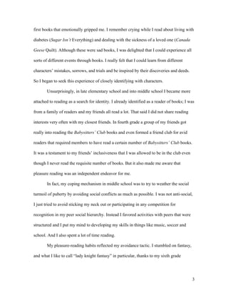 first books that emotionally gripped me. I remember crying while I read about living with

diabetes (Sugar Isn’t Everything) and dealing with the sickness of a loved one (Canada

Geese Quilt). Although these were sad books, I was delighted that I could experience all

sorts of different events through books. I really felt that I could learn from different

characters’ mistakes, sorrows, and trials and be inspired by their discoveries and deeds.

So I began to seek this experience of closely identifying with characters.

       Unsurprisingly, in late elementary school and into middle school I became more

attached to reading as a search for identity. I already identified as a reader of books; I was

from a family of readers and my friends all read a lot. That said I did not share reading

interests very often with my closest friends. In fourth grade a group of my friends got

really into reading the Babysitters’ Club books and even formed a friend club for avid

readers that required members to have read a certain number of Babysitters’ Club books.

It was a testament to my friends’ inclusiveness that I was allowed to be in the club even

though I never read the requisite number of books. But it also made me aware that

pleasure reading was an independent endeavor for me.

       In fact, my coping mechanism in middle school was to try to weather the social

turmoil of puberty by avoiding social conflicts as much as possible. I was not anti-social,

I just tried to avoid sticking my neck out or participating in any competition for

recognition in my peer social hierarchy. Instead I favored activities with peers that were

structured and I put my mind to developing my skills in things like music, soccer and

school. And I also spent a lot of time reading.

       My pleasure-reading habits reflected my avoidance tactic. I stumbled on fantasy,

and what I like to call “lady knight fantasy” in particular, thanks to my sixth grade




                                                                                             3
 