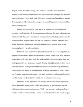 English teacher. I loved the fantasy genre and found comfort in stories that often

followed a plot that went something like this: uniquely talented young girl sets out on her

own to confront evil in the adult world. This suited me well since I wanted to be talented,

I was trying to avoid social conflict among my peers, and the grandiose missions of these

heroines intrigued me.

       Fantasy was also (usually) a safe way to be introduced to relationships and

sexuality. I could identify with the women characters because they were independent and

self-motivated. They were often skeptical of romance but stumbled upon it anyways; this

was a convenient storyline for me who was also skeptical of romance but hoped that it

would fall into my lap someday. And the relationships often ended in some sort of

reassuring happily-ever-after conclusion.

       There were some exceptions to the safe romance story and I was not, perhaps, as

prepared as I might have been to deal with some of the sex scenes I read about in middle

school. Clan of the Cave Bears is the first book in which I remember reading about sex

and rape described in a fair amount of detail. Reading detailed descriptions of sex was an

intense experience for me given that I had not explored my own sexuality or had many

conversations with friends or mentors about it. While the main character in the Clan of

the Cave Bear series later finds partners who teach her that sex can be safe and loving, I

was left feeling very distrustful of sexuality and of male entitlement to sex.

       As I reflect on this experience, I am aware of how isolated reading experiences

can be. I was a fairly naïve reader, I think, and stumbling on descriptions of sex and

violence was intense and sometimes scary. While I had supportive adults around me, I

still did not talk to them about what I read in Clan of the Cave Bear. It is easy to imagine




                                                                                             4
 