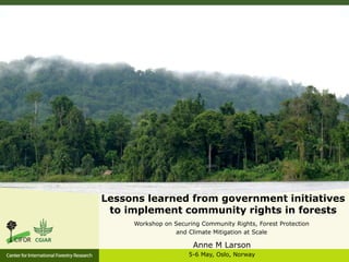 Lessons learned from government initiatives
to implement community rights in forests
Workshop on Securing Community Rights, Forest Protection
and Climate Mitigation at Scale
Anne M Larson
5-6 May, Oslo, Norway
 