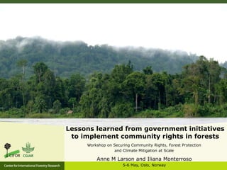Lessons learned from government initiatives
to implement community rights in forests
Workshop on Securing Community Rights, Forest Protection
and Climate Mitigation at Scale
Anne M Larson and Iliana Monterroso
5-6 May, Oslo, Norway
 
