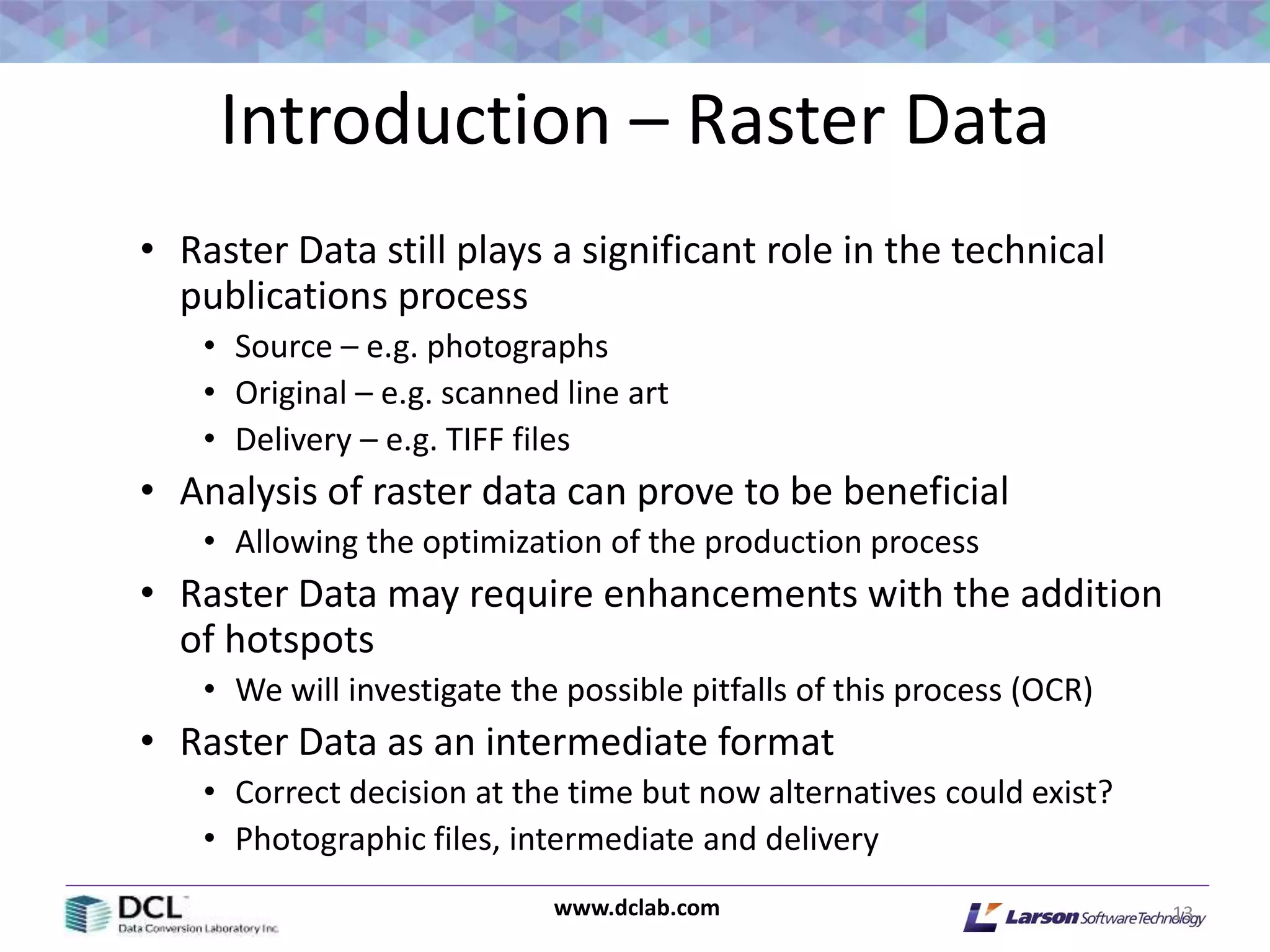 www.dclab.com
Introduction – Raster Data
• Raster Data still plays a significant role in the technical
publications process
• Source – e.g. photographs
• Original – e.g. scanned line art
• Delivery – e.g. TIFF files
• Analysis of raster data can prove to be beneficial
• Allowing the optimization of the production process
• Raster Data may require enhancements with the addition
of hotspots
• We will investigate the possible pitfalls of this process (OCR)
• Raster Data as an intermediate format
• Correct decision at the time but now alternatives could exist?
• Photographic files, intermediate and delivery
13
 