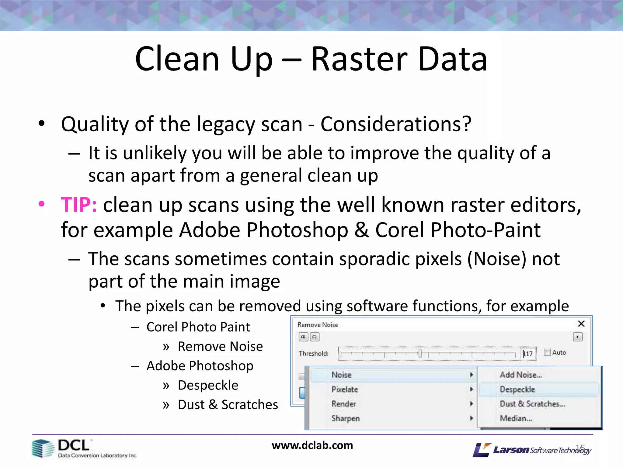 www.dclab.com
Clean Up – Raster Data
• Quality of the legacy scan - Considerations?
– It is unlikely you will be able to improve the quality of a
scan apart from a general clean up
• TIP: clean up scans using the well known raster editors,
for example Adobe Photoshop & Corel Photo-Paint
– The scans sometimes contain sporadic pixels (Noise) not
part of the main image
• The pixels can be removed using software functions, for example
– Corel Photo Paint
» Remove Noise
– Adobe Photoshop
» Despeckle
» Dust & Scratches
15
 