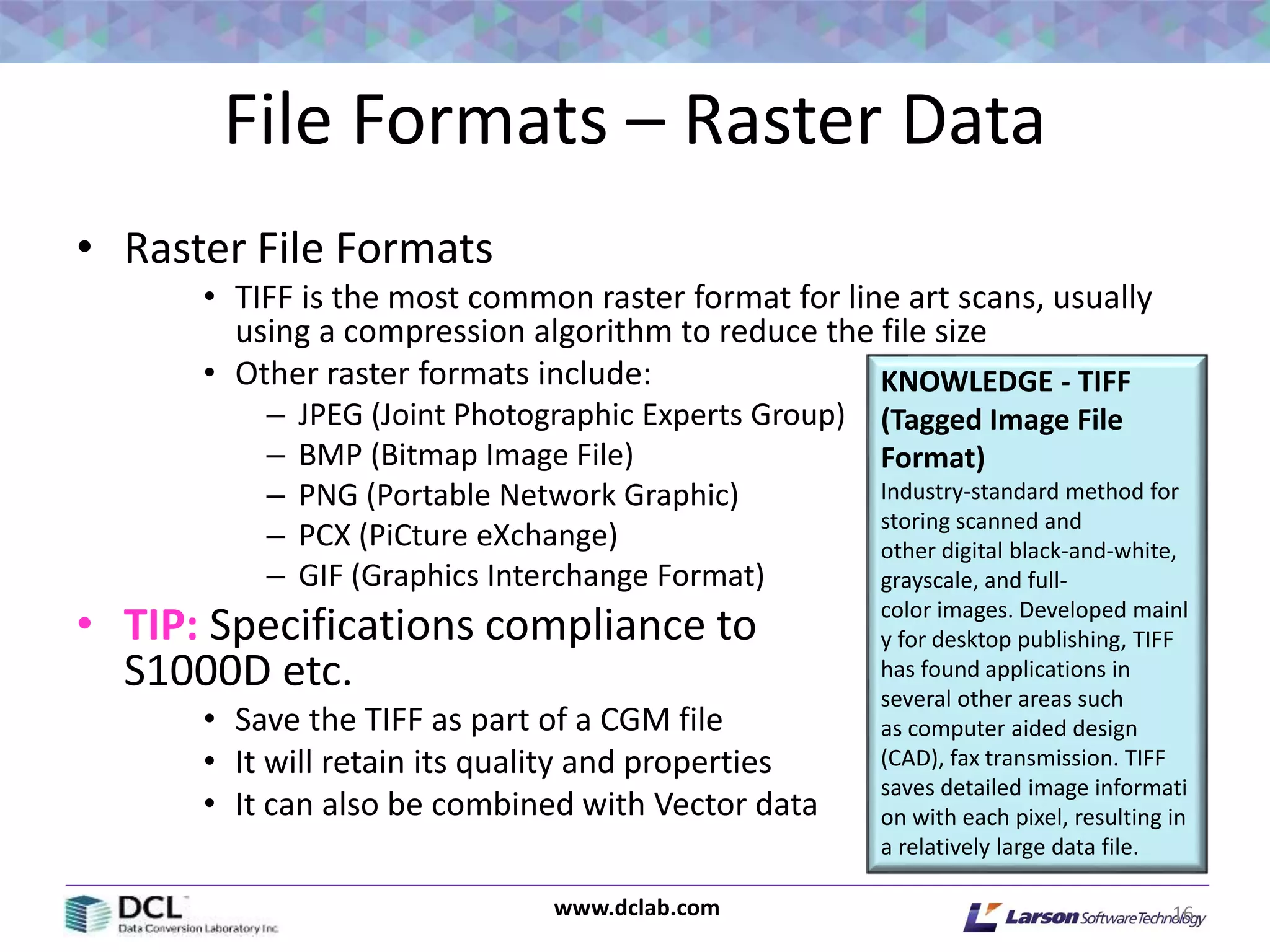 www.dclab.com
File Formats – Raster Data
• Raster File Formats
• TIFF is the most common raster format for line art scans, usually
using a compression algorithm to reduce the file size
• Other raster formats include:
– JPEG (Joint Photographic Experts Group)
– BMP (Bitmap Image File)
– PNG (Portable Network Graphic)
– PCX (PiCture eXchange)
– GIF (Graphics Interchange Format)
• TIP: Specifications compliance to
S1000D etc.
• Save the TIFF as part of a CGM file
• It will retain its quality and properties
• It can also be combined with Vector data
16
KNOWLEDGE - TIFF
(Tagged Image File
Format)
Industry-standard method for
storing scanned and
other digital black-and-white,
grayscale, and full-
color images. Developed mainl
y for desktop publishing, TIFF
has found applications in
several other areas such
as computer aided design
(CAD), fax transmission. TIFF
saves detailed image informati
on with each pixel, resulting in
a relatively large data file.
 
