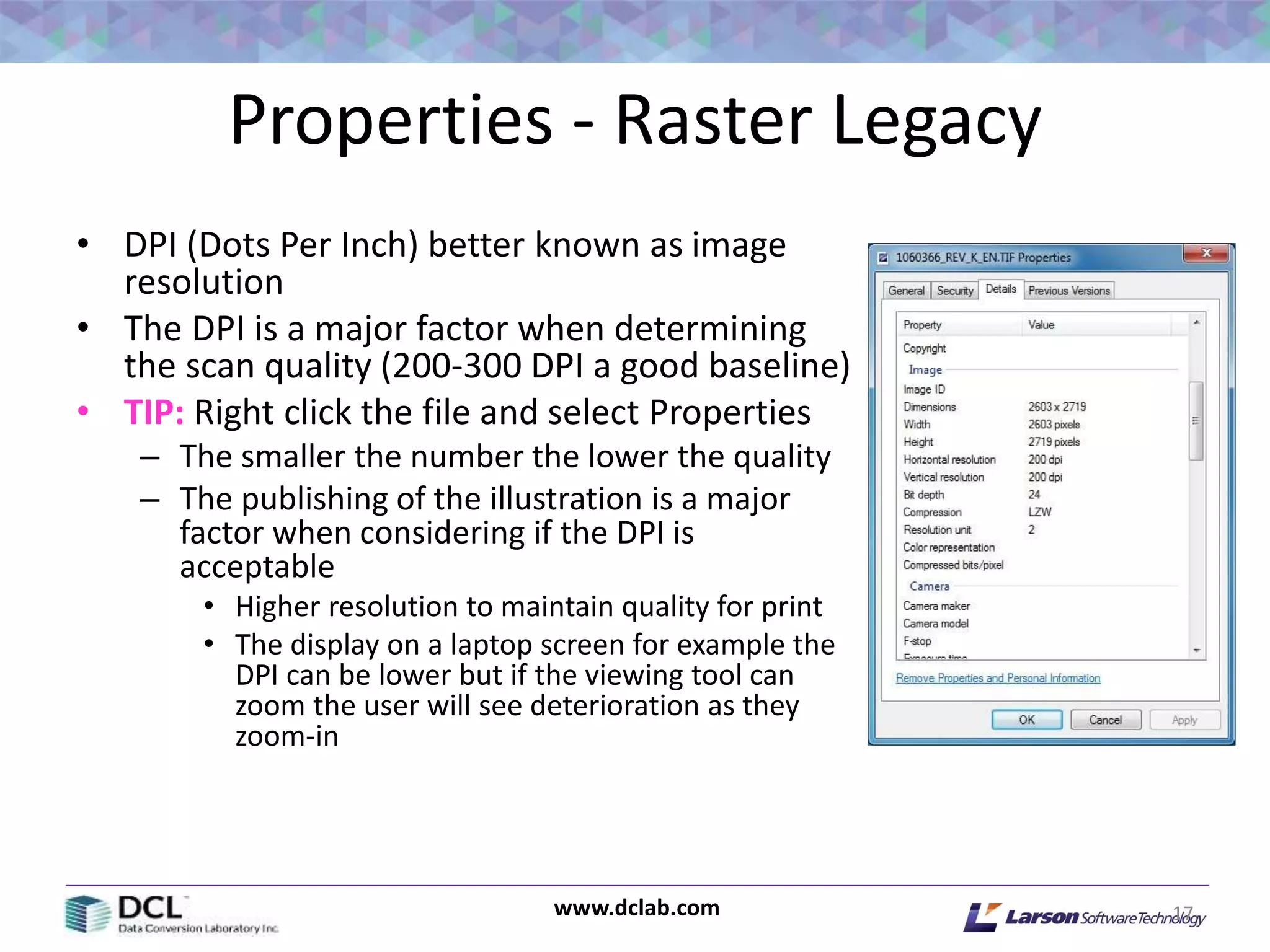 www.dclab.com
Properties - Raster Legacy
• DPI (Dots Per Inch) better known as image
resolution
• The DPI is a major factor when determining
the scan quality (200-300 DPI a good baseline)
• TIP: Right click the file and select Properties
– The smaller the number the lower the quality
– The publishing of the illustration is a major
factor when considering if the DPI is
acceptable
• Higher resolution to maintain quality for print
• The display on a laptop screen for example the
DPI can be lower but if the viewing tool can
zoom the user will see deterioration as they
zoom-in
17
 