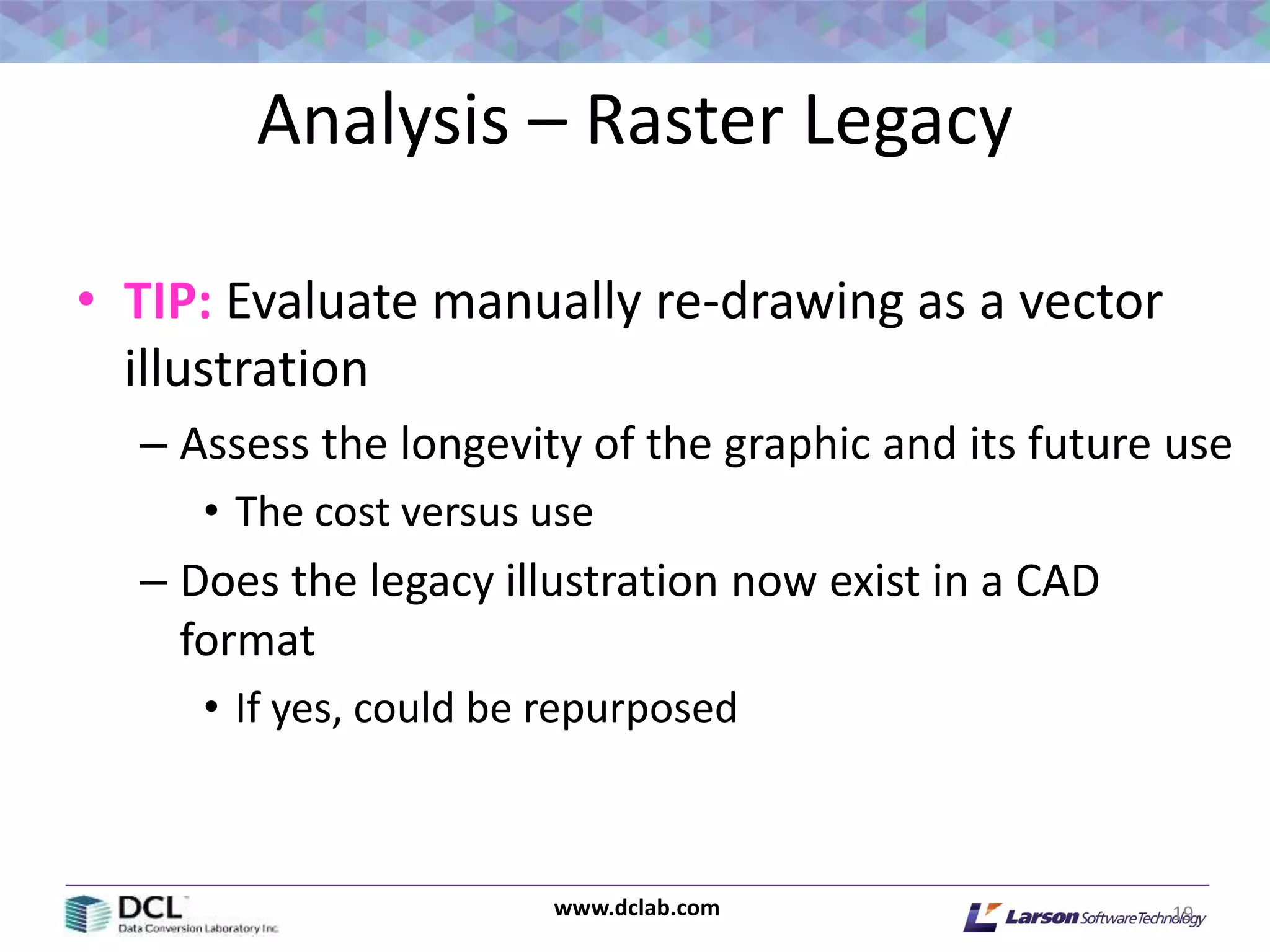 www.dclab.com
Analysis – Raster Legacy
• TIP: Evaluate manually re-drawing as a vector
illustration
– Assess the longevity of the graphic and its future use
• The cost versus use
– Does the legacy illustration now exist in a CAD
format
• If yes, could be repurposed
19
 